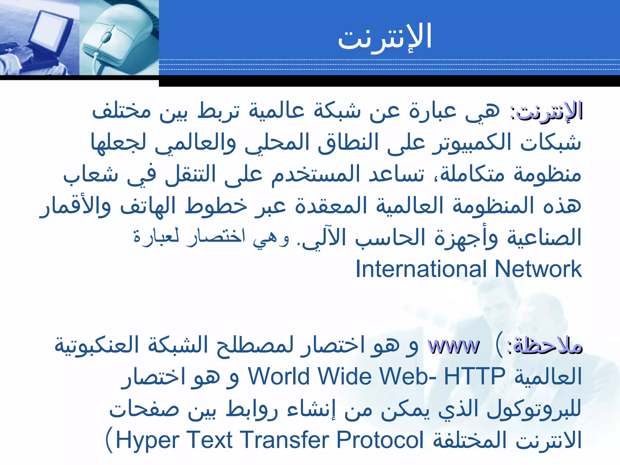 ‫النترنت‬
:‫النترنت‬:‫النترنت‬‫مختلف‬ ‫بين‬ ‫تربط‬ ‫عالمية‬ ‫شبكة‬ ‫عن‬ ‫عبارة‬ ‫هي‬
‫لجعلها‬ ‫والعالمي‬ ‫المحلي‬ ‫النطاق‬ ‫على‬ ‫الكمبيوتر‬ ‫شبكات‬
‫شعاب‬ ‫في‬ ‫التنقل‬ ‫على‬ ‫المستخدم‬ ‫تساعد‬ ،‫متكاملة‬ ‫منظومة‬
‫والقمار‬ ‫الهاتف‬ ‫خطوط‬ ‫عبر‬ ‫المعقدة‬ ‫العالمية‬ ‫المنظومة‬ ‫هذه‬
.‫اللي‬ ‫الحاسب‬ ‫وأجهزة‬ ‫الصناعية‬‫لعبارة‬ ‫اختصار‬ ‫وهي‬
International Network
:‫ملحظة‬:‫ملحظة‬(wwwwww‫العنكبوتية‬ ‫الشبكة‬ ‫لمصطلح‬ ‫اختصار‬ ‫هو‬ ‫و‬
‫العالمية‬World Wide Web- HTTP‫اختصار‬ ‫هو‬ ‫و‬
‫صفحات‬ ‫بين‬ ‫روابط‬ ‫إنشاء‬ ‫من‬ ‫يمكن‬ ‫الذي‬ ‫للبروتوكول‬
‫المختلفة‬ ‫النترنت‬Hyper Text Transfer Protocol(
 