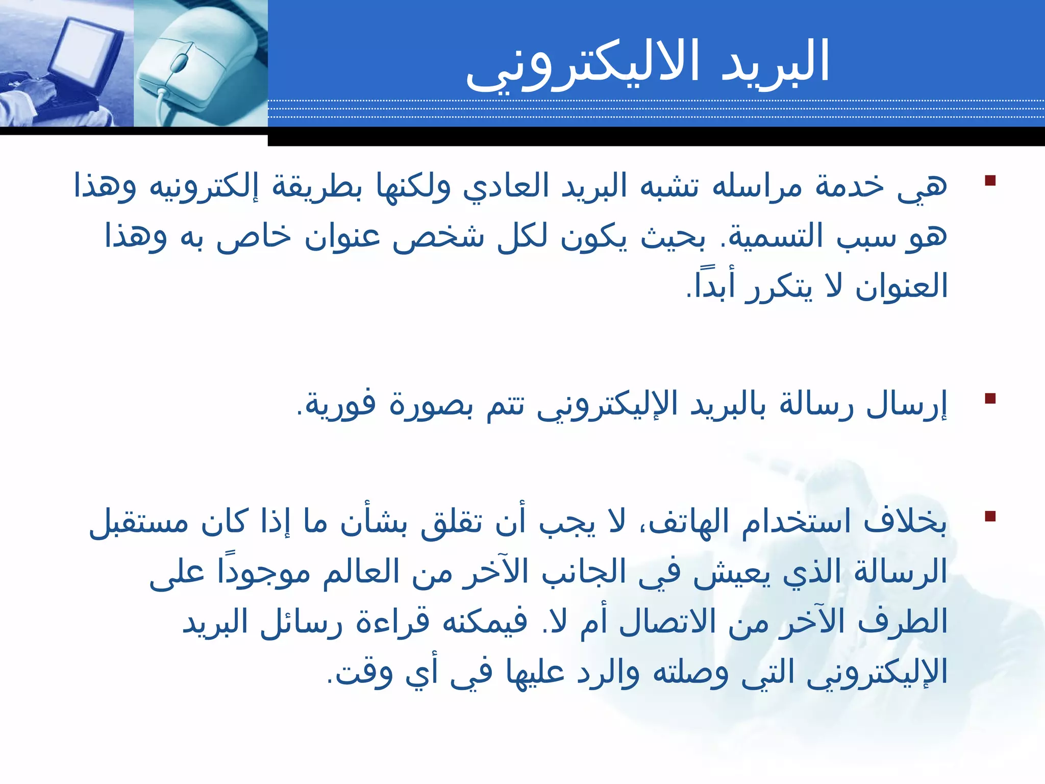 ‫الليكتروني‬ ‫البريد‬
‫وهذا‬ ‫إلكترونيه‬ ‫بطريقة‬ ‫ولكنها‬ ‫العادي‬ ‫البريد‬ ‫تشبه‬ ‫مراسله‬ ‫خدمة‬ ‫هي‬
.‫وهذا‬ ‫به‬ ‫خاص‬ ‫عنوان‬ ‫شخص‬ ‫لكل‬ ‫يكون‬ ‫بحيث‬ ‫التسمية‬ ‫سبب‬ ‫هو‬
.‫أبدا‬ ‫يتكرر‬ ‫ل‬ ‫العنوان‬
.‫فورية‬ ‫بصورة‬ ‫تتم‬ ‫الليكتروني‬ ‫بالبريد‬ ‫رسالة‬ ‫إرسال‬
‫مستقبل‬ ‫كان‬ ‫إذا‬ ‫ما‬ ‫بشأن‬ ‫تقلق‬ ‫أن‬ ‫يجب‬ ‫ل‬ ،‫الهاتف‬ ‫استخدام‬ ‫بخلف‬
‫على‬ ‫دا‬ً ‫موجو‬ ‫العالم‬ ‫من‬ ‫الخر‬ ‫الجانب‬ ‫في‬ ‫يعيش‬ ‫الذي‬ ‫الرسالة‬
.‫البريد‬ ‫رسائل‬ ‫قراءة‬ ‫فيمكنه‬ ‫ل‬ ‫أم‬ ‫التصال‬ ‫من‬ ‫الخر‬ ‫الطرف‬
.‫وقت‬ ‫أي‬ ‫في‬ ‫عليها‬ ‫والرد‬ ‫وصلته‬ ‫التي‬ ‫الليكتروني‬
 