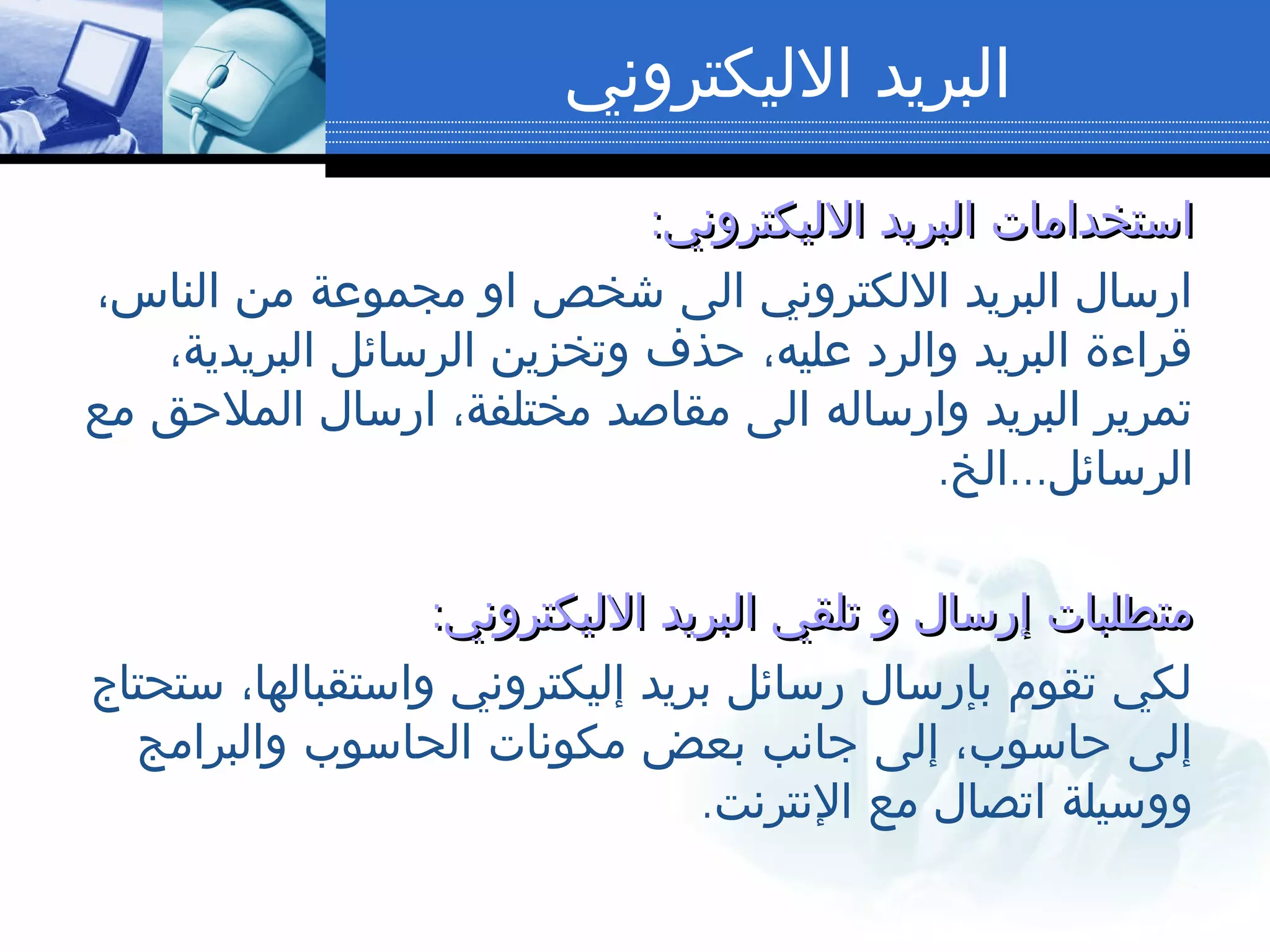 ‫الليكتروني‬ ‫البريد‬
:‫الليكتروني‬ ‫البريد‬ ‫استخدامات‬:‫الليكتروني‬ ‫البريد‬ ‫استخدامات‬
،‫الناس‬ ‫من‬ ‫مجموعة‬ ‫او‬ ‫شخص‬ ‫الى‬ ‫اللكتروني‬ ‫البريد‬ ‫ارسال‬
،‫البريدية‬ ‫الرسائل‬ ‫وتخزين‬ ‫حذف‬ ،‫عليه‬ ‫والرد‬ ‫البريد‬ ‫قراءة‬
‫مع‬ ‫الملحق‬ ‫ارسال‬ ،‫مختلفة‬ ‫مقاصد‬ ‫الى‬ ‫وارساله‬ ‫البريد‬ ‫تمرير‬
. ...‫الخ‬ ‫الرسائل‬
:‫الليكتروني‬ ‫البريد‬ ‫تلقي‬ ‫و‬ ‫إرسال‬ ‫متطلبات‬:‫الليكتروني‬ ‫البريد‬ ‫تلقي‬ ‫و‬ ‫إرسال‬ ‫متطلبات‬
‫ستحتاج‬ ،‫واستقبالها‬ ‫إليكتروني‬ ‫بريد‬ ‫رسائل‬ ‫بإرسال‬ ‫تقوم‬ ‫لكي‬
‫والبرامج‬ ‫الحاسوب‬ ‫مكونات‬ ‫بعض‬ ‫جانب‬ ‫إلى‬ ،‫حاسوب‬ ‫إلى‬
.‫النترنت‬ ‫مع‬ ‫اتصال‬ ‫ووسيلة‬
 