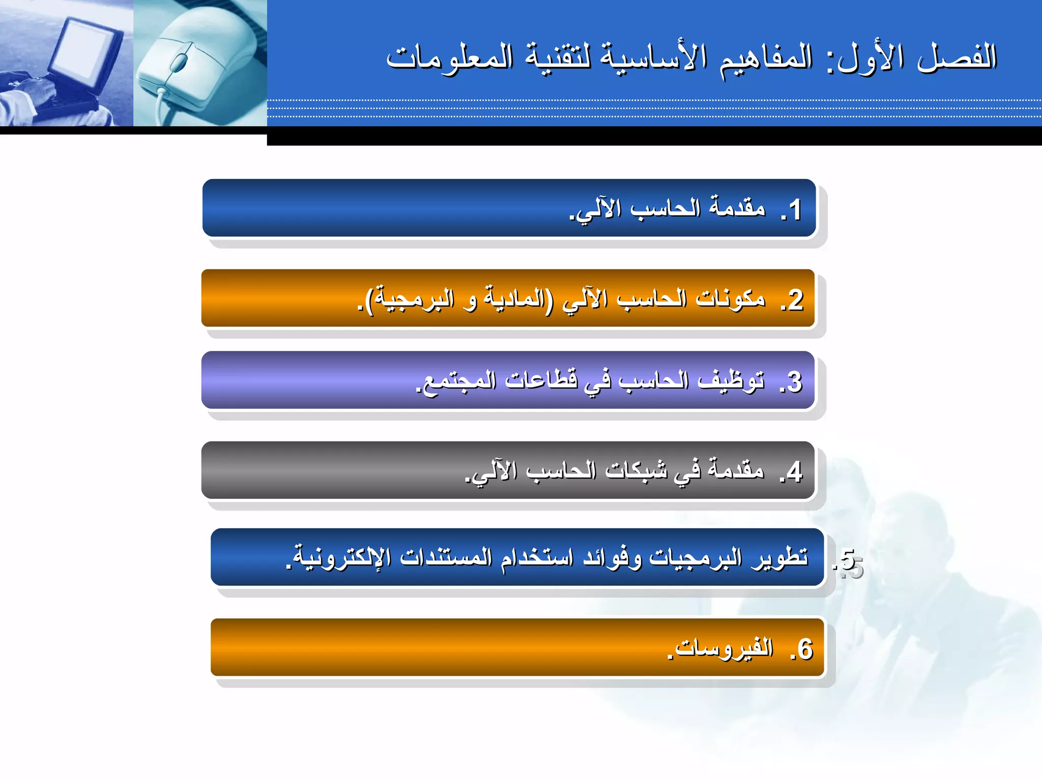 :‫الول‬ ‫الفصل‬:‫الول‬ ‫الفصل‬‫المعلومات‬ ‫لتقنية‬ ‫الساسية‬ ‫المفاهيم‬‫المعلومات‬ ‫لتقنية‬ ‫الساسية‬ ‫المفاهيم‬
11.‫اللي‬ ‫الحاسب‬ ‫مقدمة‬ ..‫اللي‬ ‫الحاسب‬ ‫مقدمة‬ .11.‫اللي‬ ‫الحاسب‬ ‫مقدمة‬ ..‫اللي‬ ‫الحاسب‬ ‫مقدمة‬ .
22.(‫البرمجية‬ ‫و‬ ‫)المادية‬ ‫اللي‬ ‫الحاسب‬ ‫مكونات‬ ..(‫البرمجية‬ ‫و‬ ‫)المادية‬ ‫اللي‬ ‫الحاسب‬ ‫مكونات‬ .22.(‫البرمجية‬ ‫و‬ ‫)المادية‬ ‫اللي‬ ‫الحاسب‬ ‫مكونات‬ ..(‫البرمجية‬ ‫و‬ ‫)المادية‬ ‫اللي‬ ‫الحاسب‬ ‫مكونات‬ .
33.‫المجتمع‬ ‫قطاعات‬ ‫في‬ ‫الحاسب‬ ‫توظيف‬ ..‫المجتمع‬ ‫قطاعات‬ ‫في‬ ‫الحاسب‬ ‫توظيف‬ .33.‫المجتمع‬ ‫قطاعات‬ ‫في‬ ‫الحاسب‬ ‫توظيف‬ ..‫المجتمع‬ ‫قطاعات‬ ‫في‬ ‫الحاسب‬ ‫توظيف‬ .
44.‫اللي‬ ‫الحاسب‬ ‫شبكات‬ ‫في‬ ‫مقدمة‬ ..‫اللي‬ ‫الحاسب‬ ‫شبكات‬ ‫في‬ ‫مقدمة‬ .44.‫اللي‬ ‫الحاسب‬ ‫شبكات‬ ‫في‬ ‫مقدمة‬ ..‫اللي‬ ‫الحاسب‬ ‫شبكات‬ ‫في‬ ‫مقدمة‬ .
55.‫اللكترونية‬ ‫المستندات‬ ‫استخدام‬ ‫وفوائد‬ ‫البرمجيات‬ ‫تطوير‬ ..‫اللكترونية‬ ‫المستندات‬ ‫استخدام‬ ‫وفوائد‬ ‫البرمجيات‬ ‫تطوير‬ .55.‫اللكترونية‬ ‫المستندات‬ ‫استخدام‬ ‫وفوائد‬ ‫البرمجيات‬ ‫تطوير‬ ..‫اللكترونية‬ ‫المستندات‬ ‫استخدام‬ ‫وفوائد‬ ‫البرمجيات‬ ‫تطوير‬ .
66.‫الفيروسات‬ ..‫الفيروسات‬ .66.‫الفيروسات‬ ..‫الفيروسات‬ .
 
