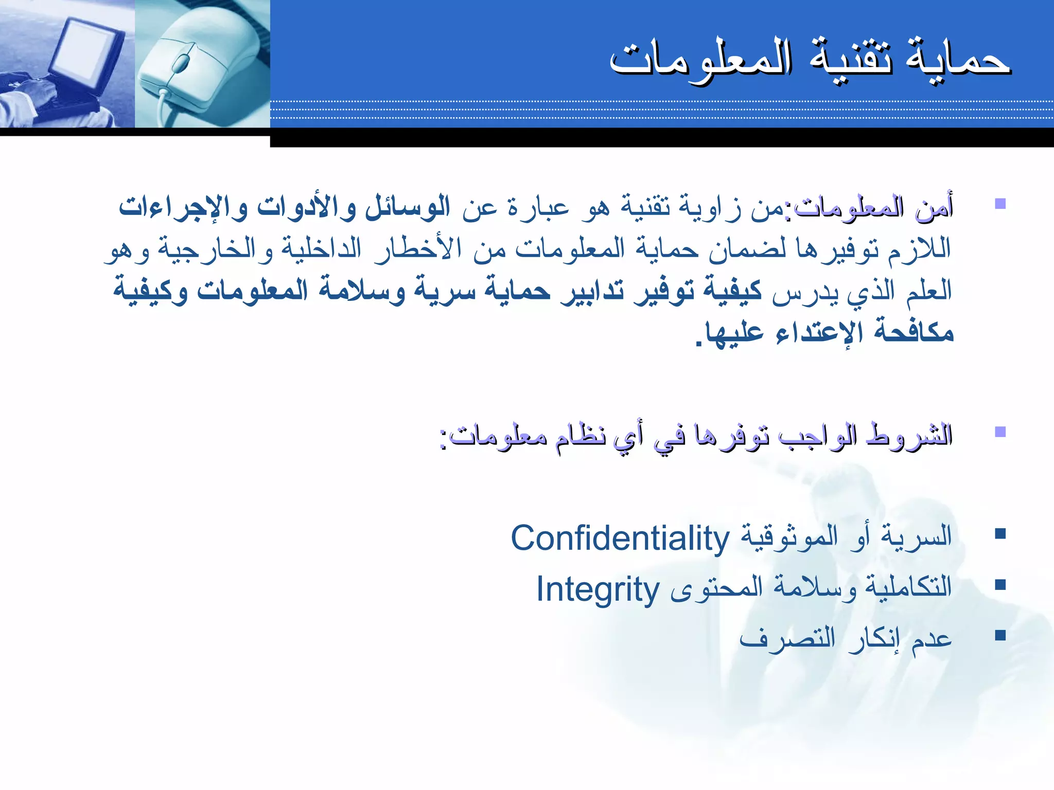 :‫المعلومات‬ ‫أمن‬:‫المعلومات‬ ‫أمن‬‫عن‬ ‫عبارة‬ ‫هو‬ ‫تقنية‬ ‫زالوية‬ ‫من‬‫والرجراءات‬ ‫والودوات‬ ‫الوسائل‬
‫لوهو‬ ‫لوالخارجية‬ ‫الداخلية‬ ‫الخطار‬ ‫من‬ ‫المعلومات‬ ‫حماية‬ ‫لضمان‬ ‫توفيرها‬ ‫اللزم‬
‫يدرس‬ ‫الذي‬ ‫العلم‬‫وكيفية‬ ‫المعلومات‬ ‫وسلمة‬ ‫سرية‬ ‫حماية‬ ‫تدابير‬ ‫توفير‬ ‫كيفية‬
.‫عليها‬ ‫العتداء‬ ‫مكافحة‬
:‫معلومات‬ ‫نظام‬ ‫أي‬ ‫في‬ ‫توفرها‬ ‫الواجب‬ ‫الشرلوط‬:‫معلومات‬ ‫نظام‬ ‫أي‬ ‫في‬ ‫توفرها‬ ‫الواجب‬ ‫الشرلوط‬
‫الموثوقية‬ ‫ألو‬ ‫السرية‬Confidentiality
‫المحتوى‬ ‫لوسلمة‬ ‫التكاملية‬Integrity
‫التصرف‬ ‫إنكار‬ ‫عدم‬
‫المعلومات‬ ‫تقنية‬ ‫حماية‬‫المعلومات‬ ‫تقنية‬ ‫حماية‬
 