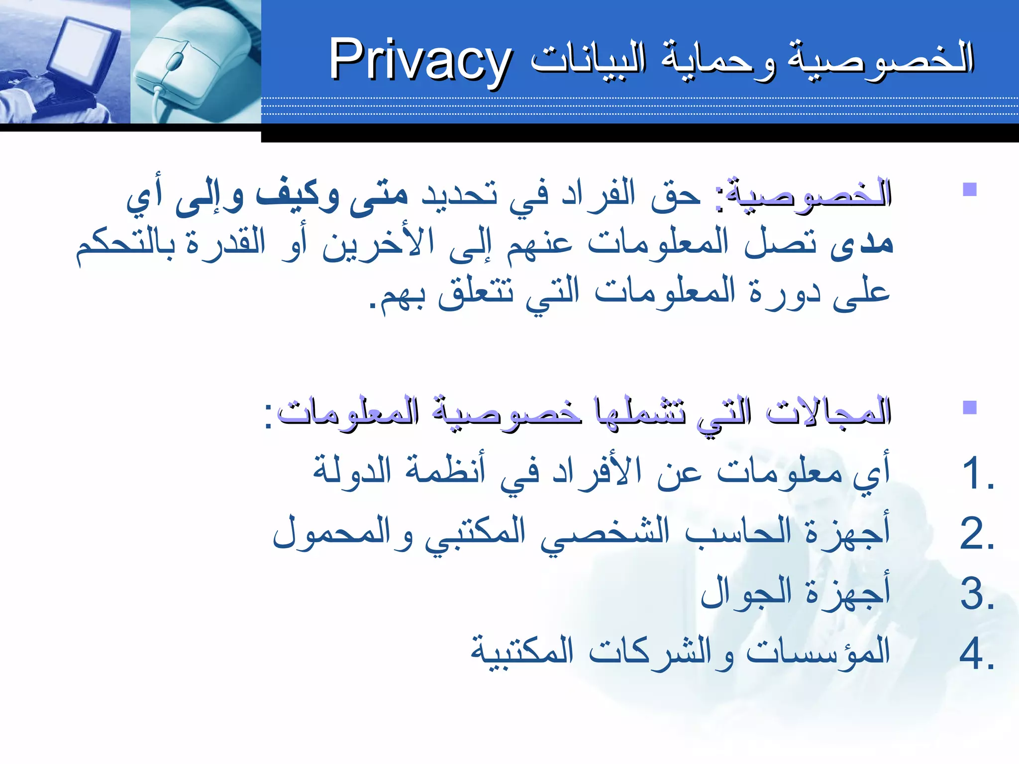 :‫الخصوبصية‬:‫الخصوبصية‬‫تحديد‬ ‫في‬ ‫الفراد‬ ‫حق‬‫أي‬ ‫وإلى‬ ‫وكيف‬ ‫متى‬
‫مدى‬‫بالتحكم‬ ‫القدرة‬ ‫ألو‬ ‫الخرين‬ ‫إلى‬ ‫عنهم‬ ‫المعلومات‬ ‫تصل‬
.‫بهم‬ ‫تتعلق‬ ‫التي‬ ‫المعلومات‬ ‫دلورة‬ ‫على‬
‫المعلومات‬ ‫خصوبصية‬ ‫تشملها‬ ‫التي‬ ‫المجالت‬‫المعلومات‬ ‫خصوبصية‬ ‫تشملها‬ ‫التي‬ ‫المجالت‬:
1.‫الدلولة‬ ‫أنظمة‬ ‫في‬ ‫الفراد‬ ‫عن‬ ‫معلومات‬ ‫أي‬
2.‫لوالمحمول‬ ‫المكتبي‬ ‫الشخصي‬ ‫الحاسب‬ ‫أجهزة‬
3.‫الجوال‬ ‫أجهزة‬
4.‫المكتبية‬ ‫لوالشركات‬ ‫المؤسسات‬
‫البيانات‬ ‫لوحماية‬ ‫الخصوبصية‬‫البيانات‬ ‫لوحماية‬ ‫الخصوبصية‬PrivacyPrivacy
 