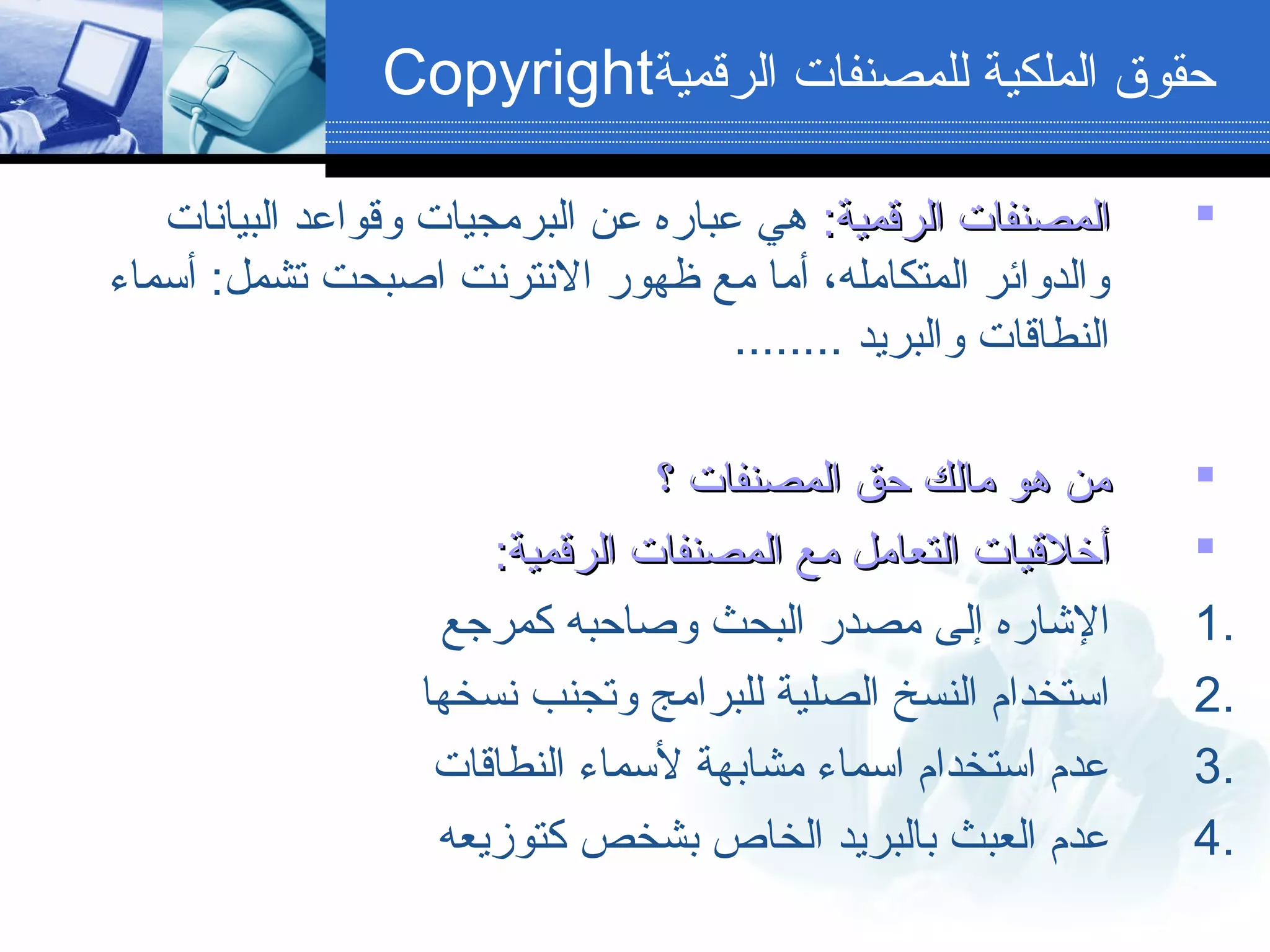 ‫الرقمية‬ ‫للمصنفات‬ ‫الملكية‬ ‫حقوق‬Copyright
:‫الرقمية‬ ‫المصنفات‬:‫الرقمية‬ ‫المصنفات‬‫البيانات‬ ‫لوقواعد‬ ‫البرمجيات‬ ‫عن‬ ‫عباره‬ ‫هي‬
‫أسماء‬ :‫تشمل‬ ‫ابصبحت‬ ‫النترنت‬ ‫ظهور‬ ‫مع‬ ‫أما‬ ،‫المتكامله‬ ‫لوالدلوائر‬
........ ‫لوالبريد‬ ‫النطاقات‬
‫؟‬ ‫المصنفات‬ ‫حق‬ ‫مالك‬ ‫هو‬ ‫من‬‫؟‬ ‫المصنفات‬ ‫حق‬ ‫مالك‬ ‫هو‬ ‫من‬
:‫الرقمية‬ ‫المصنفات‬ ‫مع‬ ‫التعامل‬ ‫أخلقيات‬:‫الرقمية‬ ‫المصنفات‬ ‫مع‬ ‫التعامل‬ ‫أخلقيات‬
1.‫كمرجع‬ ‫لوبصاحبه‬ ‫البحث‬ ‫مصدر‬ ‫إلى‬ ‫الاشاره‬
2.‫نسخها‬ ‫لوتجنب‬ ‫للبرامج‬ ‫الصلية‬ ‫النسخ‬ ‫استخدام‬
3.‫النطاقات‬ ‫لسماء‬ ‫مشابهة‬ ‫اسماء‬ ‫استخدام‬ ‫عدم‬
4.‫كتوزيعه‬ ‫بشخص‬ ‫الخاص‬ ‫بالبريد‬ ‫العبث‬ ‫عدم‬
 