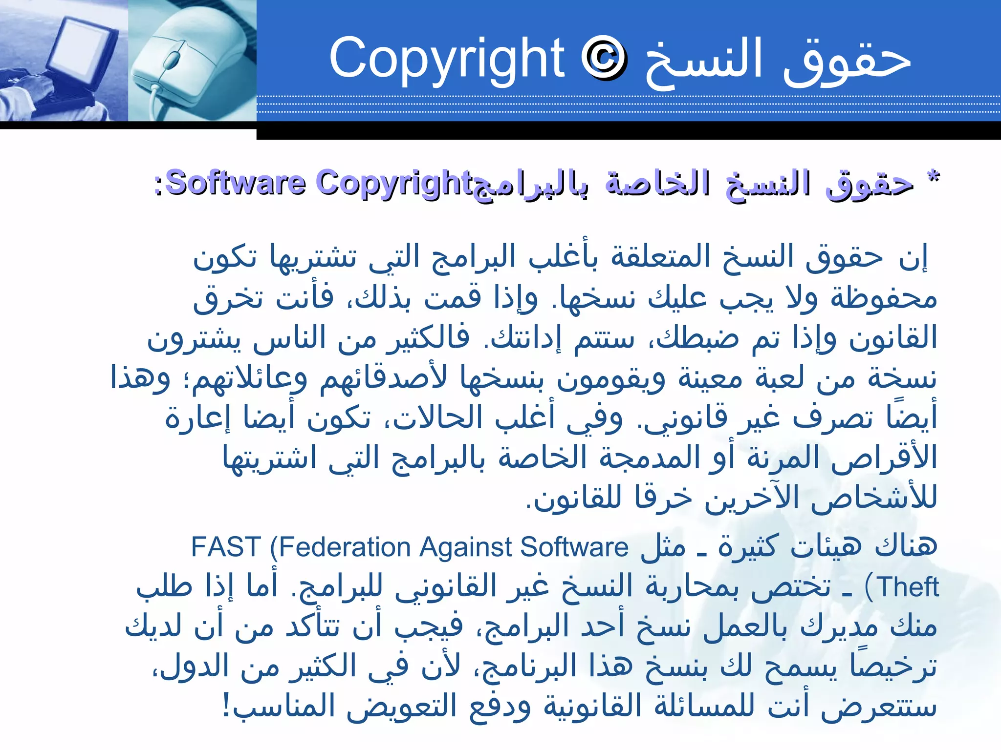 ‫النسخ‬ ‫حقوق‬©©Copyright
**‫بالبرامج‬ ‫الخاصة‬ ‫النسخ‬ ‫حقوق‬‫بالبرامج‬ ‫الخاصة‬ ‫النسخ‬ ‫حقوق‬Software CopyrightSoftware Copyright::
‫إن‬‫تكون‬ ‫تشتريها‬ ‫التي‬ ‫البرامج‬ ‫بأغلب‬ ‫المتعلقة‬ ‫النسخ‬ ‫حقوق‬
.‫تخرق‬ ‫فأنت‬ ،‫بذلك‬ ‫قمت‬ ‫وإذا‬ ‫نسخها‬ ‫عليك‬ ‫يجب‬ ‫ول‬ ‫محفوظة‬
.‫يشترون‬ ‫الناس‬ ‫من‬ ‫فالكثير‬ ‫إدانتك‬ ‫ستتم‬ ،‫ضبطك‬ ‫تم‬ ‫وإذا‬ ‫القانون‬
‫وهذا‬ ‫وعائلتهم؛‬ ‫لصدقائهم‬ ‫بنسخها‬ ‫ويقومون‬ ‫معينة‬ ‫لعبة‬ ‫من‬ ‫نسخة‬
.‫إعارة‬ ‫أيضا‬ ‫تكون‬ ،‫الحالت‬ ‫أغلب‬ ‫وفي‬ ‫قانوني‬ ‫غير‬ ‫تصرف‬ ‫ضا‬ً ‫أي‬
‫اشتريتها‬ ‫التي‬ ‫بالبرامج‬ ‫الخاصة‬ ‫المدمجة‬ ‫أو‬ ‫المرنة‬ ‫القراص‬
.‫للقانون‬ ‫خرقا‬ ‫الخرين‬ ‫للشخاص‬
‫مثل‬ ‫ـ‬ ‫كثيرة‬ ‫هيئات‬ ‫هناك‬FAST (Federation Against Software
Theft(.‫طلب‬ ‫إذا‬ ‫أما‬ ‫للبرامج‬ ‫القانوني‬ ‫غير‬ ‫النسخ‬ ‫بمحاربة‬ ‫تختص‬ ‫ـ‬
‫لديك‬ ‫أن‬ ‫من‬ ‫تتأكد‬ ‫أن‬ ‫فيجب‬ ،‫البرامج‬ ‫أحد‬ ‫نسخ‬ ‫بالعمل‬ ‫مديرك‬ ‫منك‬
،‫الدول‬ ‫من‬ ‫الكثير‬ ‫في‬ ‫لن‬ ،‫البرنامج‬ ‫هذا‬ ‫بنسخ‬ ‫لك‬ ‫يسمح‬ ‫صا‬ً ‫ترخي‬
!‫المناسب‬ ‫التعويض‬ ‫ودفع‬ ‫القانونية‬ ‫للمسائلة‬ ‫أنت‬ ‫ستتعرض‬
 