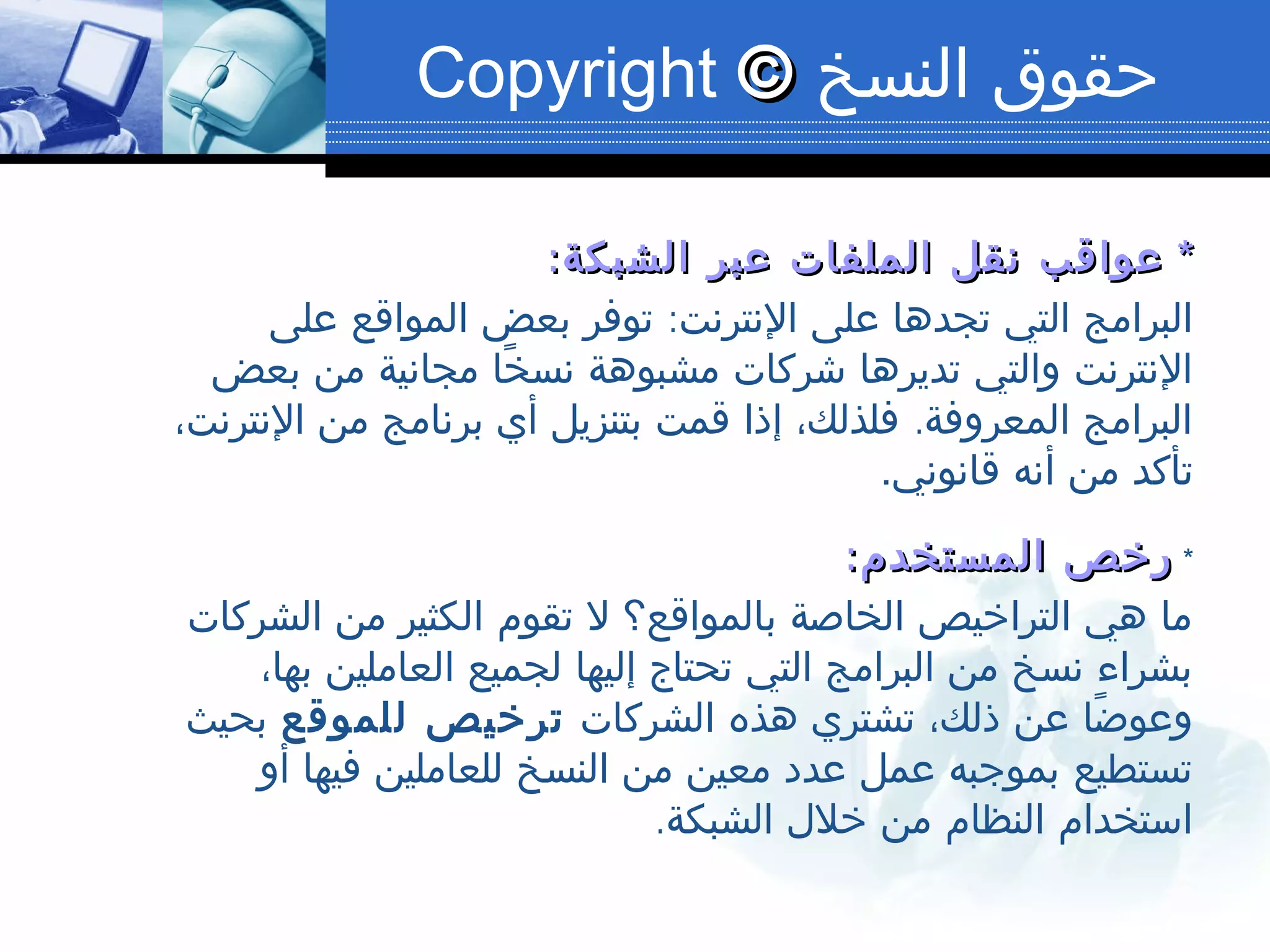 ‫النسخ‬ ‫حقوق‬©©Copyright
**:‫الشبكة‬ ‫عبر‬ ‫الملفات‬ ‫نقل‬ ‫عواقب‬:‫الشبكة‬ ‫عبر‬ ‫الملفات‬ ‫نقل‬ ‫عواقب‬
:‫على‬ ‫المواقع‬ ‫بعض‬ ‫توفر‬ ‫النترنت‬ ‫على‬ ‫تجدها‬ ‫التي‬ ‫البرامج‬
‫بعض‬ ‫من‬ ‫مجانية‬ ‫خا‬ً ‫نس‬ ‫مشبوهة‬ ‫شركات‬ ‫تديرها‬ ‫والتي‬ ‫النترنت‬
.،‫النترنت‬ ‫من‬ ‫برنامج‬ ‫أي‬ ‫بتنزيل‬ ‫قمت‬ ‫إذا‬ ،‫فلذلك‬ ‫المعروفة‬ ‫البرامج‬
‫قانوني‬ ‫أنه‬ ‫من‬ ‫تأكد‬.
*:‫المستخدم‬ ‫رخص‬:‫المستخدم‬ ‫رخص‬
‫الشركات‬ ‫من‬ ‫الكثير‬ ‫تقوم‬ ‫ل‬ ‫بالمواقع؟‬ ‫الخاصة‬ ‫التراخيص‬ ‫هي‬ ‫ما‬
،‫بها‬ ‫العاملين‬ ‫لجميع‬ ‫إليها‬ ‫تحتاج‬ ‫التي‬ ‫البرامج‬ ‫من‬ ‫نسخ‬ ‫بشراء‬
‫الشركات‬ ‫هذه‬ ‫تشتري‬ ،‫ذلك‬ ‫عن‬ ‫ضا‬ً ‫وعو‬‫للموقع‬ ‫ترخيص‬‫بحيث‬
‫أو‬ ‫فيها‬ ‫للعاملين‬ ‫النسخ‬ ‫من‬ ‫معين‬ ‫عدد‬ ‫عمل‬ ‫بموجبه‬ ‫تستطيع‬
.‫الشبكة‬ ‫خلل‬ ‫من‬ ‫النظام‬ ‫استخدام‬
 