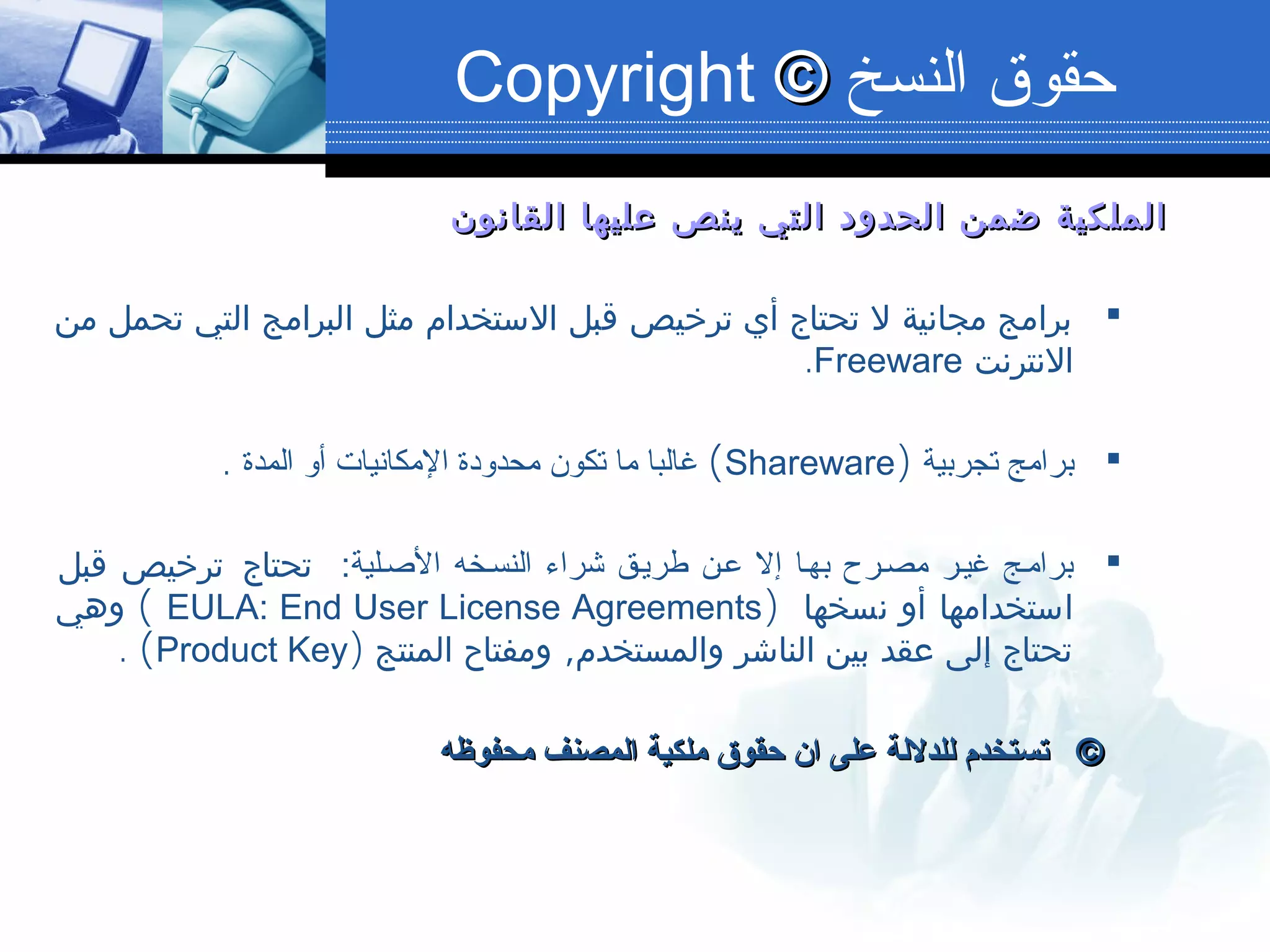 ‫القانون‬ ‫عليها‬ ‫ينص‬ ‫التي‬ ‫الحدود‬ ‫ضمن‬ ‫الملكية‬‫القانون‬ ‫عليها‬ ‫ينص‬ ‫التي‬ ‫الحدود‬ ‫ضمن‬ ‫الملكية‬
‫من‬ ‫تحمل‬ ‫التي‬ ‫البرامج‬ ‫مثل‬ ‫الستخدام‬ ‫قبل‬ ‫ترخيص‬ ‫أي‬ ‫تحتاج‬ ‫ل‬ ‫مجانية‬ ‫برامج‬
‫النترنت‬Freeware.
‫تجربية‬ ‫برامج‬)Shareware(‫المدة‬ ‫ألو‬ ‫المكانيات‬ ‫محدلودة‬ ‫تكون‬ ‫ما‬ ‫غالبا‬.
:‫البصصلية‬ ‫النسصخه‬ ‫اشراء‬ ‫طريصق‬ ‫عصن‬ ‫إل‬ ‫بهصا‬ ‫مصصرح‬ ‫غيصر‬ ‫برامصج‬‫قبل‬ ‫ترخيص‬ ‫تحتاج‬
) ‫نسخها‬ ‫أو‬ ‫استخدامها‬EULA: End User License Agreements(‫وهي‬
,‫المنتج‬ ‫ومفتاح‬ ‫والمستخدم‬ ‫الناشر‬ ‫بين‬ ‫عقد‬ ‫إلى‬ ‫تحتاج‬)Product Key(.
©©‫محفوظه‬ ‫المصنف‬ ‫ملكية‬ ‫حقوق‬ ‫ان‬ ‫على‬ ‫للدللة‬ ‫تستخدم‬‫محفوظه‬ ‫المصنف‬ ‫ملكية‬ ‫حقوق‬ ‫ان‬ ‫على‬ ‫للدللة‬ ‫تستخدم‬
‫النسخ‬ ‫حقوق‬©©Copyright
 