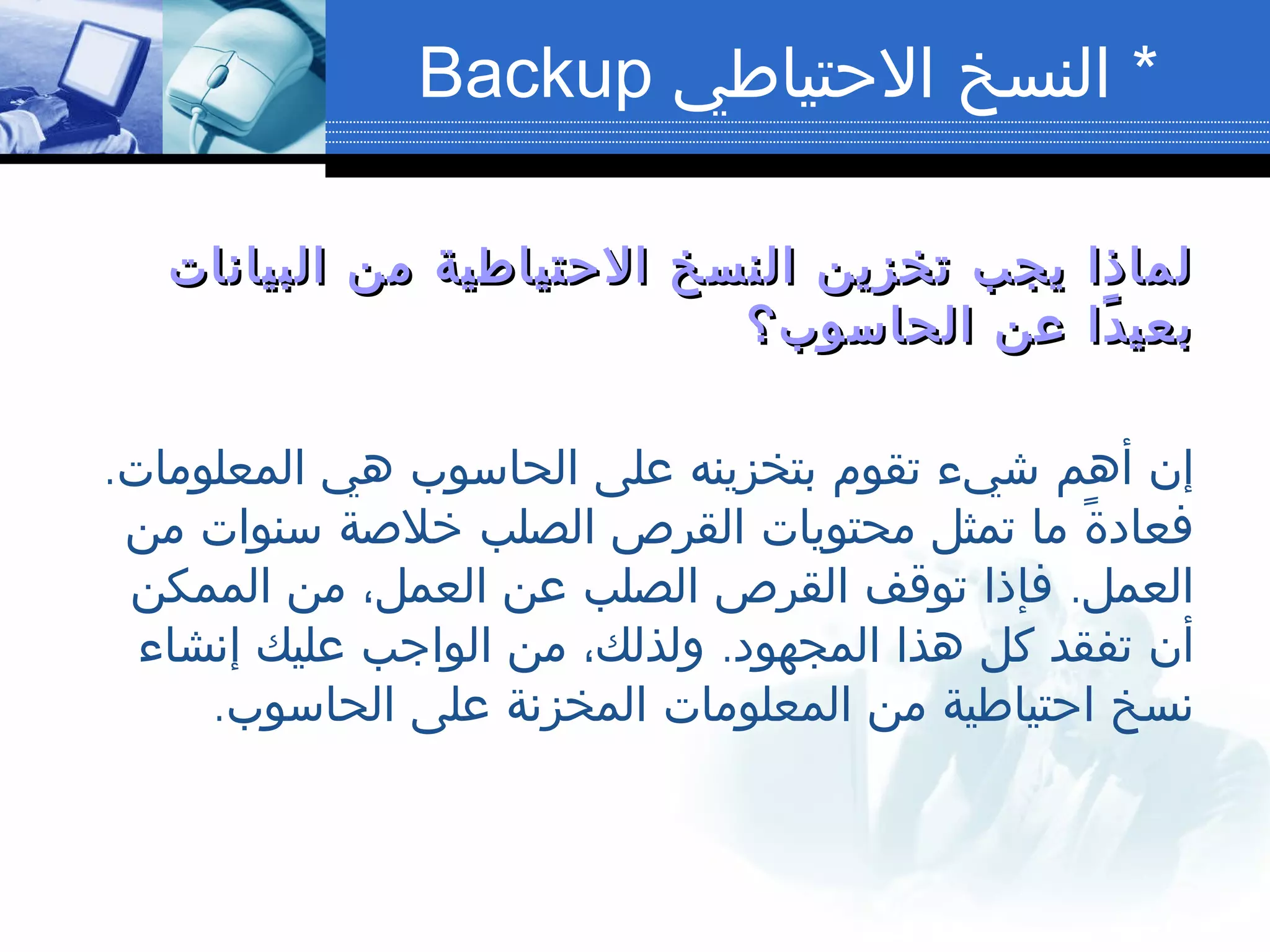 *‫الحتياطي‬ ‫النسخ‬Backup
‫البيانات‬ ‫من‬ ‫الحتياطية‬ ‫النسخ‬ ‫تخزين‬ ‫يجب‬ ‫لماذا‬‫البيانات‬ ‫من‬ ‫الحتياطية‬ ‫النسخ‬ ‫تخزين‬ ‫يجب‬ ‫لماذا‬
‫الحاسوب؟‬ ‫عن‬ ‫دا‬ً ‫بعي‬‫الحاسوب؟‬ ‫عن‬ ‫دا‬ً ‫بعي‬
.‫المعلومات‬ ‫هي‬ ‫الحاسوب‬ ‫على‬ ‫بتخزينه‬ ‫تقوم‬ ‫شيء‬ ‫أهم‬ ‫إن‬
‫من‬ ‫سنوات‬ ‫خلصة‬ ‫الصلب‬ ‫القرص‬ ‫محتويات‬ ‫تمثل‬ ‫ما‬ ‫ة‬ً ‫فعاد‬
.‫الممكن‬ ‫من‬ ،‫العمل‬ ‫عن‬ ‫الصلب‬ ‫القرص‬ ‫توقف‬ ‫فإذا‬ ‫العمل‬
.‫إنشاء‬ ‫عليك‬ ‫الواجب‬ ‫من‬ ،‫ولذلك‬ ‫المجهود‬ ‫هذا‬ ‫كل‬ ‫تفقد‬ ‫أن‬
.‫الحاسوب‬ ‫على‬ ‫المخزنة‬ ‫المعلومات‬ ‫من‬ ‫احتياطية‬ ‫نسخ‬
 