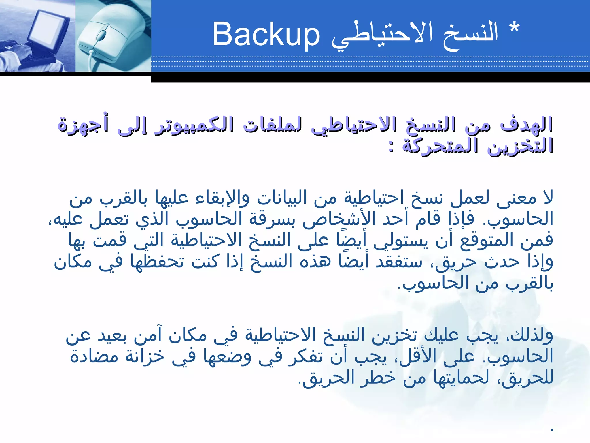 ‫أجهزة‬ ‫إلى‬ ‫الكمبيوتر‬ ‫لملفات‬ ‫الحتياطي‬ ‫النسخ‬ ‫من‬ ‫الهدف‬‫أجهزة‬ ‫إلى‬ ‫الكمبيوتر‬ ‫لملفات‬ ‫الحتياطي‬ ‫النسخ‬ ‫من‬ ‫الهدف‬
‫المتحركة‬ ‫التخزين‬‫المتحركة‬ ‫التخزين‬::
‫من‬ ‫بالقرب‬ ‫عليها‬ ‫والبقاء‬ ‫البيانات‬ ‫من‬ ‫احتياطية‬ ‫نسخ‬ ‫لعمل‬ ‫معنى‬ ‫ل‬
.،‫عليه‬ ‫تعمل‬ ‫الذي‬ ‫الحاسوب‬ ‫بسرقة‬ ‫الشخاص‬ ‫أحد‬ ‫قام‬ ‫فإذا‬ ‫الحاسوب‬
‫بها‬ ‫قمت‬ ‫التي‬ ‫الحتياطية‬ ‫النسخ‬ ‫على‬ ‫ضا‬ً ‫أي‬ ‫يستولي‬ ‫أن‬ ‫المتوقع‬ ‫فمن‬
‫مكان‬ ‫في‬ ‫تحفظها‬ ‫كنت‬ ‫إذا‬ ‫النسخ‬ ‫هذه‬ ‫ضا‬ً ‫أي‬ ‫ستفقد‬ ،‫حريق‬ ‫حدث‬ ‫وإذا‬
.‫الحاسوب‬ ‫من‬ ‫بالقرب‬
‫عن‬ ‫بعيد‬ ‫آمن‬ ‫مكان‬ ‫في‬ ‫الحتياطية‬ ‫النسخ‬ ‫تخزين‬ ‫عليك‬ ‫يجب‬ ،‫ولذلك‬
.‫مضادة‬ ‫خزانة‬ ‫في‬ ‫وضعها‬ ‫في‬ ‫تفكر‬ ‫أن‬ ‫يجب‬ ،‫القل‬ ‫على‬ ‫الحاسوب‬
.‫الحريق‬ ‫خطر‬ ‫من‬ ‫لحمايتها‬ ،‫للحريق‬
.
*‫الحتياطي‬ ‫النسخ‬Backup
 