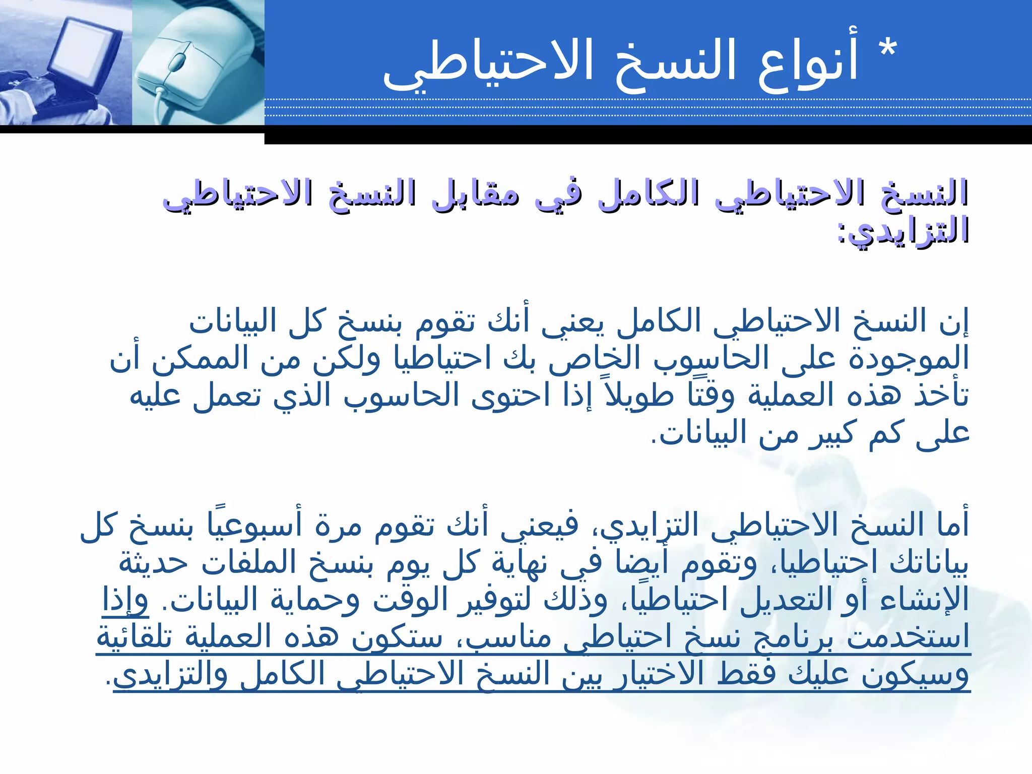 *‫الحتياطي‬ ‫النسخ‬ ‫أنواع‬
‫الحتياطي‬ ‫النسخ‬ ‫مقابل‬ ‫في‬ ‫الكامل‬ ‫الحتياطي‬ ‫النسخ‬‫الحتياطي‬ ‫النسخ‬ ‫مقابل‬ ‫في‬ ‫الكامل‬ ‫الحتياطي‬ ‫النسخ‬
:‫التزايدي‬:‫التزايدي‬
‫البيانات‬ ‫كل‬ ‫بنسخ‬ ‫تقوم‬ ‫أنك‬ ‫يعني‬ ‫الكامل‬ ‫الحتياطي‬ ‫النسخ‬ ‫إن‬
‫أن‬ ‫الممكن‬ ‫من‬ ‫ولكن‬ ‫احتياطيا‬ ‫بك‬ ‫الخاص‬ ‫الحاسوب‬ ‫على‬ ‫الموجودة‬
‫عليه‬ ‫تعمل‬ ‫الذي‬ ‫الحاسوب‬ ‫احتوى‬ ‫إذا‬ ‫ل‬ً ‫طوي‬ ‫وقتا‬ ‫العملية‬ ‫هذه‬ ‫تأخذ‬
.‫البيانات‬ ‫من‬ ‫كبير‬ ‫كم‬ ‫على‬
‫كل‬ ‫بنسخ‬ ‫يا‬ً ‫أسبوع‬ ‫مرة‬ ‫تقوم‬ ‫أنك‬ ‫فيعني‬ ،‫التزايدي‬ ‫الحتياطي‬ ‫النسخ‬ ‫أما‬
‫حديثة‬ ‫الملفات‬ ‫بنسخ‬ ‫يوم‬ ‫كل‬ ‫نهاية‬ ‫في‬ ‫أيضا‬ ‫وتقوم‬ ،‫احتياطيا‬ ‫بياناتك‬
.‫البيانات‬ ‫وحماية‬ ‫الوقت‬ ‫لتوفير‬ ‫وذلك‬ ،‫يا‬ً ‫احتياط‬ ‫التعديل‬ ‫أو‬ ‫النشاء‬‫وإذا‬
‫تلقائية‬ ‫العملية‬ ‫هذه‬ ‫ستكون‬ ،‫مناسب‬ ‫احتياطي‬ ‫نسخ‬ ‫برنامج‬ ‫استخدمت‬
‫والتزايدي‬ ‫الكامل‬ ‫الحتياطي‬ ‫النسخ‬ ‫بين‬ ‫الختيار‬ ‫فقط‬ ‫عليك‬ ‫وسيكون‬.
 