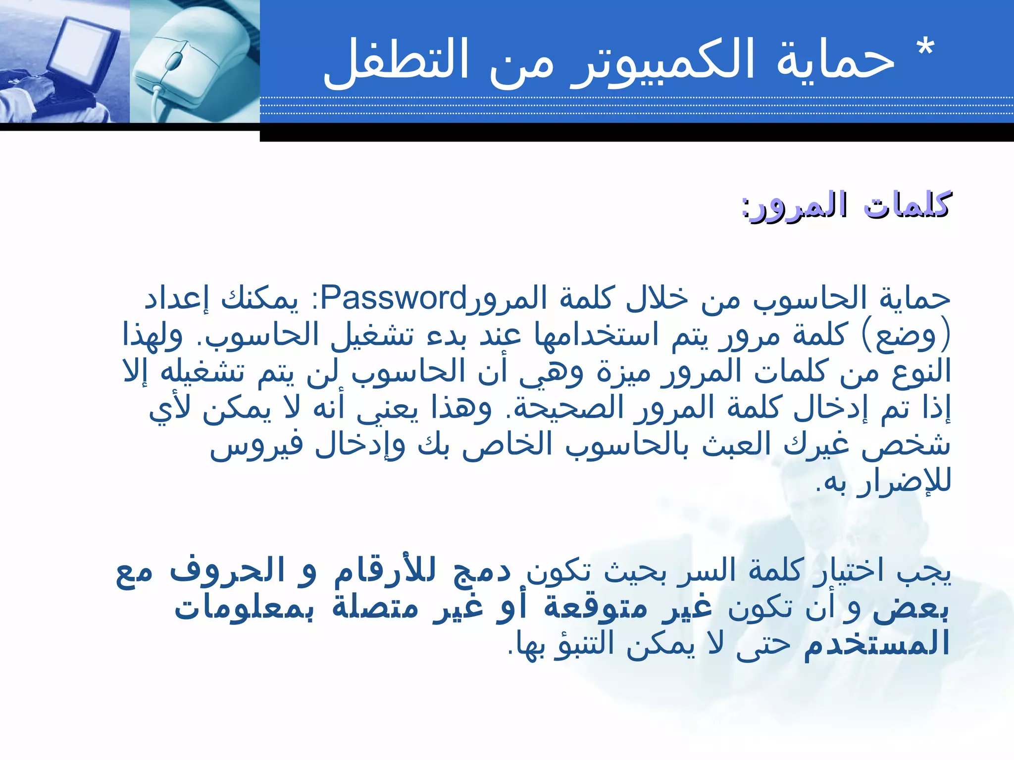 *‫التطفل‬ ‫من‬ ‫الكمبيوتر‬ ‫حماية‬
:‫المرور‬ ‫كلمات‬:‫المرور‬ ‫كلمات‬
‫المرور‬ ‫كلمة‬ ‫خلل‬ ‫من‬ ‫الحاسوب‬ ‫حماية‬Password:‫إعداد‬ ‫يمكنك‬
. ( )‫ولهذا‬ ‫الحاسوب‬ ‫تشغيل‬ ‫بدء‬ ‫عند‬ ‫استخدامها‬ ‫يتم‬ ‫مرور‬ ‫كلمة‬ ‫وضع‬
‫إل‬ ‫تشغيله‬ ‫يتم‬ ‫لن‬ ‫الحاسوب‬ ‫أن‬ ‫وهي‬ ‫ميزة‬ ‫المرور‬ ‫كلمات‬ ‫من‬ ‫النوع‬
.‫لي‬ ‫يمكن‬ ‫ل‬ ‫أنه‬ ‫يعني‬ ‫وهذا‬ ‫الصحيحة‬ ‫المرور‬ ‫كلمة‬ ‫إدخال‬ ‫تم‬ ‫إذا‬
‫فيروس‬ ‫وإدخال‬ ‫بك‬ ‫الخاص‬ ‫بالحاسوب‬ ‫العبث‬ ‫غيرك‬ ‫شخص‬
.‫به‬ ‫للضرار‬
‫تكون‬ ‫بحيث‬ ‫السر‬ ‫كلمة‬ ‫اختيار‬ ‫يجب‬‫مع‬ ‫الحروف‬ ‫و‬ ‫للرقام‬ ‫دمج‬
‫بعض‬‫تكون‬ ‫أن‬ ‫و‬‫بمعلومات‬ ‫متصلة‬ ‫غير‬ ‫أو‬ ‫متوقعة‬ ‫غير‬
‫المستخدم‬.‫بها‬ ‫التنبؤ‬ ‫يمكن‬ ‫ل‬ ‫حتى‬
 