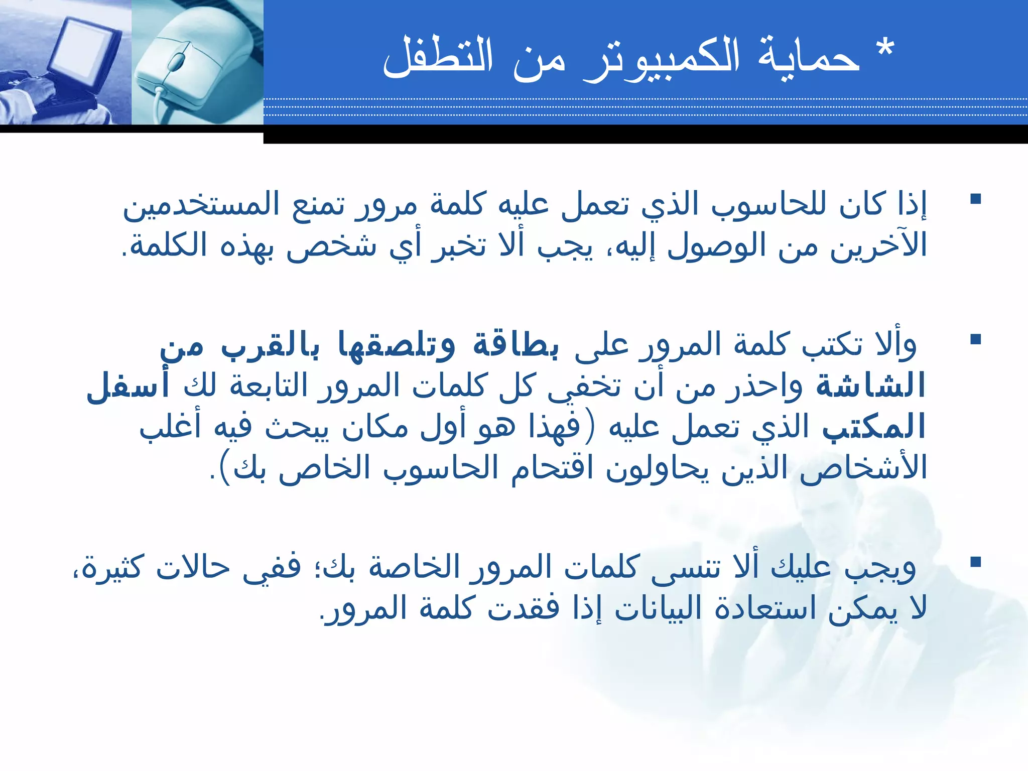 ‫المستخدمين‬ ‫تمنع‬ ‫مرور‬ ‫كلمة‬ ‫عليه‬ ‫تعمل‬ ‫الذي‬ ‫للحاسوب‬ ‫كان‬ ‫إذا‬
.‫الكلمة‬ ‫بهذه‬ ‫شخص‬ ‫أي‬ ‫تخبر‬ ‫أل‬ ‫يجب‬ ،‫إليه‬ ‫الوصول‬ ‫من‬ ‫الخرين‬
‫على‬ ‫المرور‬ ‫كلمة‬ ‫تكتب‬ ‫وأل‬‫من‬ ‫بالقرب‬ ‫وتلصقها‬ ‫بطاقة‬
‫الشاشة‬‫لك‬ ‫التابعة‬ ‫المرور‬ ‫كلمات‬ ‫كل‬ ‫تخفي‬ ‫أن‬ ‫من‬ ‫واحذر‬‫أسفل‬
‫المكتب‬)‫أغلب‬ ‫فيه‬ ‫يبحث‬ ‫مكان‬ ‫أول‬ ‫هو‬ ‫فهذا‬ ‫عليه‬ ‫تعمل‬ ‫الذي‬
.(‫بك‬ ‫الخاص‬ ‫الحاسوب‬ ‫اقتحام‬ ‫يحاولون‬ ‫الذين‬ ‫الشخاص‬
،‫كثيرة‬ ‫حالت‬ ‫ففي‬ ‫بك؛‬ ‫الخاصة‬ ‫المرور‬ ‫كلمات‬ ‫تنسى‬ ‫أل‬ ‫عليك‬ ‫ويجب‬
.‫المرور‬ ‫كلمة‬ ‫فقدت‬ ‫إذا‬ ‫البيانات‬ ‫استعادة‬ ‫يمكن‬ ‫ل‬
*‫التطفل‬ ‫من‬ ‫الكمبيوتر‬ ‫حماية‬
 