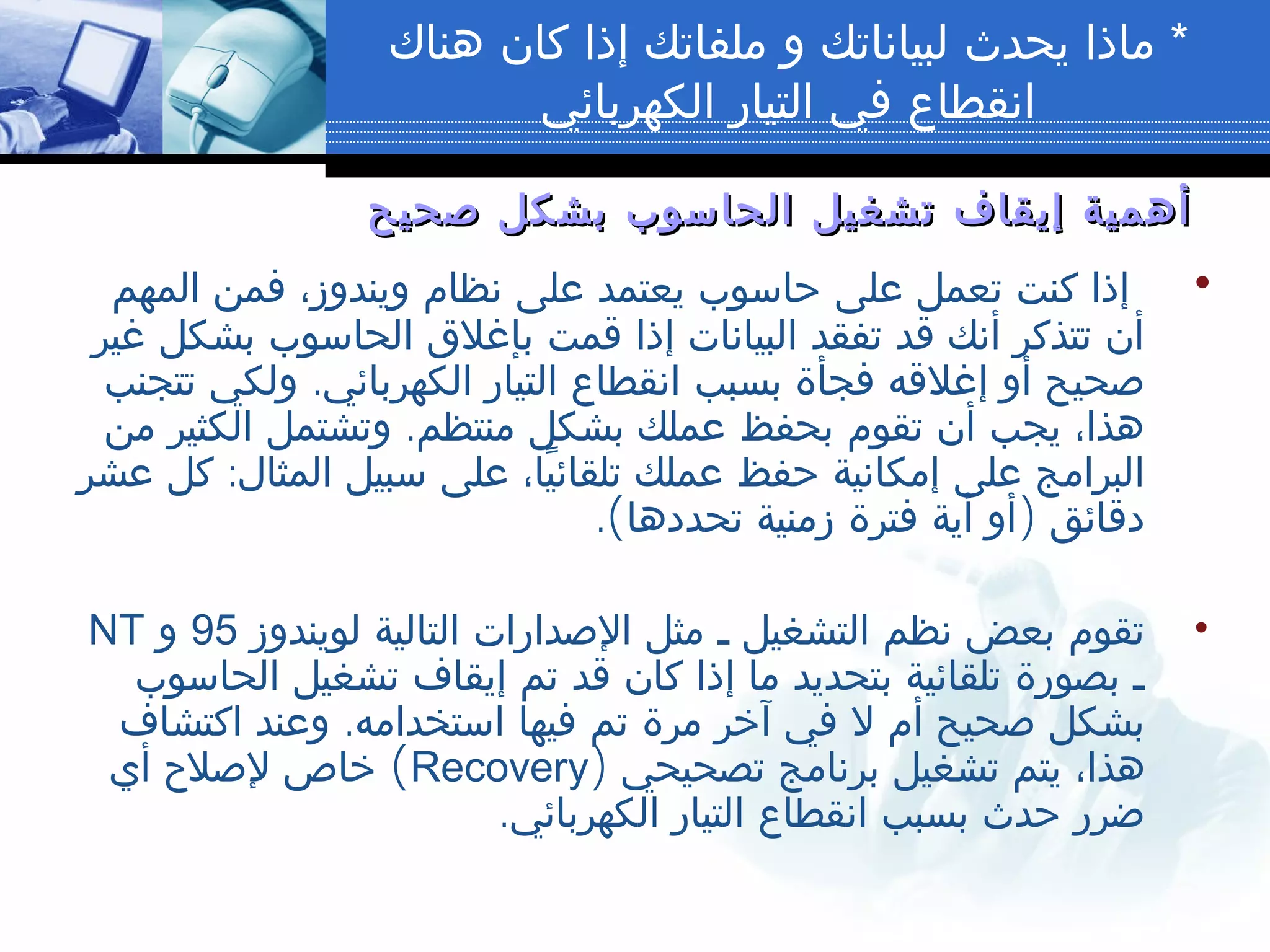 *‫هناك‬ ‫كان‬ ‫إذا‬ ‫ملفاتك‬ ‫و‬ ‫لبياناتك‬ ‫يحدث‬ ‫ماذا‬
‫الكهربائي‬ ‫التيار‬ ‫في‬ ‫انقطاع‬
‫صحيح‬ ‫بشكل‬ ‫الحاسوب‬ ‫تشغيل‬ ‫إيقاف‬ ‫أهمية‬‫صحيح‬ ‫بشكل‬ ‫الحاسوب‬ ‫تشغيل‬ ‫إيقاف‬ ‫أهمية‬
•‫المهم‬ ‫فمن‬ ،‫ويندوز‬ ‫نظام‬ ‫على‬ ‫يعتمد‬ ‫حاسوب‬ ‫على‬ ‫تعمل‬ ‫كنت‬ ‫إذا‬
‫غير‬ ‫بشكل‬ ‫الحاسوب‬ ‫بإغلق‬ ‫قمت‬ ‫إذا‬ ‫البيانات‬ ‫تفقد‬ ‫قد‬ ‫أنك‬ ‫تتذكر‬ ‫أن‬
.‫تتجنب‬ ‫ولكي‬ ‫الكهربائي‬ ‫التيار‬ ‫انقطاع‬ ‫بسبب‬ ‫فجأة‬ ‫إغلقه‬ ‫أو‬ ‫صحيح‬
.‫من‬ ‫الكثير‬ ‫وتشتمل‬ ‫منتظم‬ ‫بشكل‬ ‫عملك‬ ‫بحفظ‬ ‫تقوم‬ ‫أن‬ ‫يجب‬ ،‫هذا‬
:‫عشر‬ ‫كل‬ ‫المثال‬ ‫سبيل‬ ‫على‬ ،‫يا‬ً ‫تلقائ‬ ‫عملك‬ ‫حفظ‬ ‫إمكانية‬ ‫على‬ ‫البرامج‬
.( )‫تحددها‬ ‫زمنية‬ ‫فترة‬ ‫أية‬ ‫أو‬ ‫دقائق‬
•‫لويندوز‬ ‫التالية‬ ‫الصدارات‬ ‫مثل‬ ‫ـ‬ ‫التشغيل‬ ‫نظم‬ ‫بعض‬ ‫تقوم‬95‫و‬NT
‫الحاسوب‬ ‫تشغيل‬ ‫إيقاف‬ ‫تم‬ ‫قد‬ ‫كان‬ ‫إذا‬ ‫ما‬ ‫بتحديد‬ ‫تلقائية‬ ‫بصورة‬ ‫ـ‬
.‫اكتشاف‬ ‫وعند‬ ‫استخدامه‬ ‫فيها‬ ‫تم‬ ‫مرة‬ ‫آخر‬ ‫في‬ ‫ل‬ ‫أم‬ ‫صحيح‬ ‫بشكل‬
) ‫تصحيحي‬ ‫برنامج‬ ‫تشغيل‬ ‫يتم‬ ،‫هذا‬Recovery(‫أي‬ ‫لصلح‬ ‫خاص‬
.‫الكهربائي‬ ‫التيار‬ ‫انقطاع‬ ‫بسبب‬ ‫حدث‬ ‫ضرر‬
 