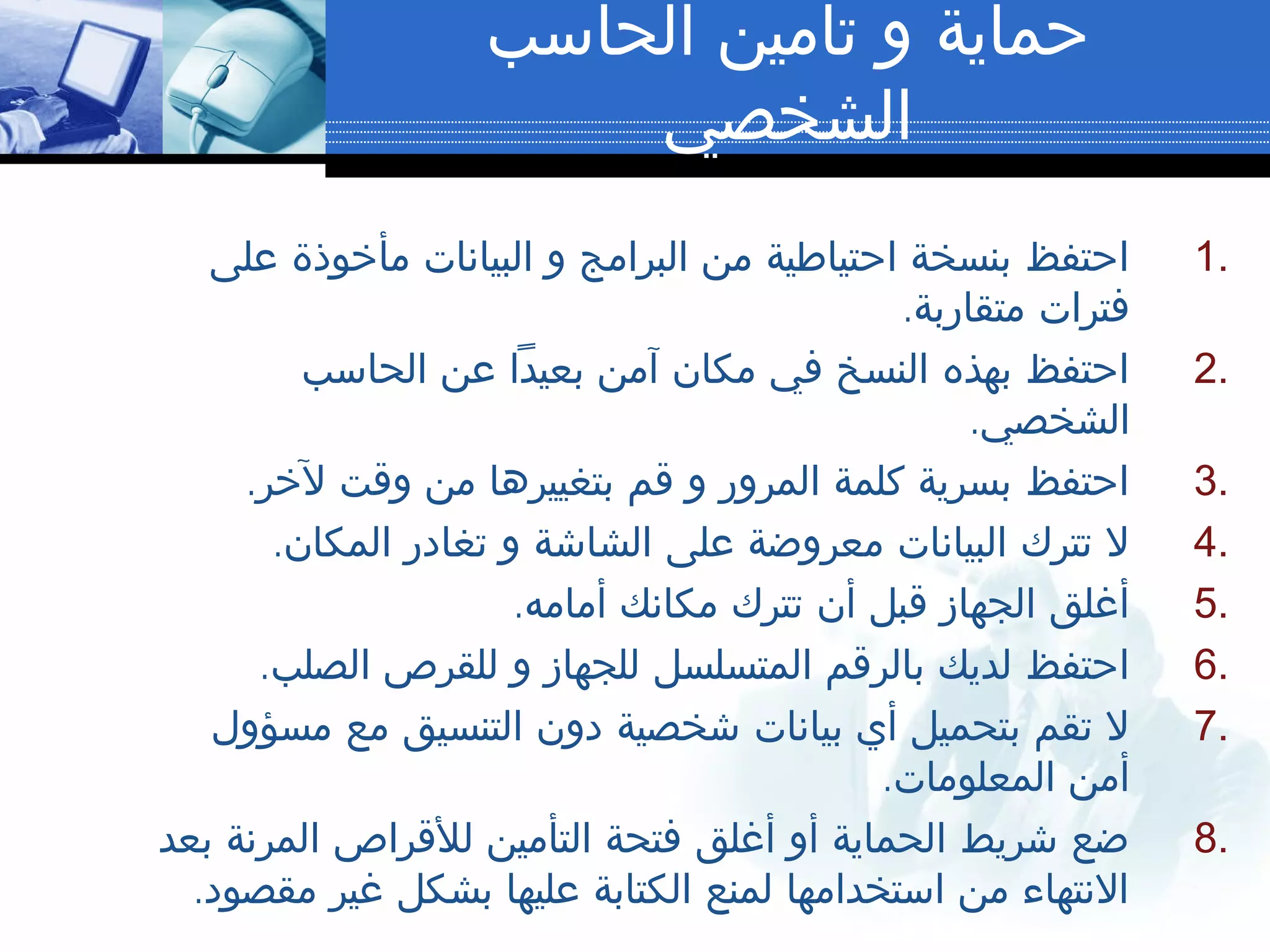 ‫الحاسب‬ ‫تأمين‬ ‫و‬ ‫حماية‬
‫الشخصي‬
1.‫على‬ ‫مأخوذة‬ ‫البيانات‬ ‫و‬ ‫البرامج‬ ‫من‬ ‫احتياطية‬ ‫بنسخة‬ ‫احتفظ‬
.‫متقاربة‬ ‫فترات‬
2.‫الحاسب‬ ‫عن‬ ‫بعيدا‬ ‫آمن‬ ‫مكان‬ ‫في‬ ‫النسخ‬ ‫بهذه‬ ‫احتفظ‬
.‫الشخصي‬
3..‫لخر‬ ‫وقت‬ ‫من‬ ‫بتغييرها‬ ‫قم‬ ‫و‬ ‫المرور‬ ‫كلمة‬ ‫بسرية‬ ‫احتفظ‬
4..‫المكان‬ ‫تغادر‬ ‫و‬ ‫الشاشة‬ ‫على‬ ‫معروضة‬ ‫البيانات‬ ‫تترك‬ ‫ل‬
5..‫أمامه‬ ‫مكانك‬ ‫تترك‬ ‫أن‬ ‫قبل‬ ‫الجهاز‬ ‫أغلق‬
6..‫الصلب‬ ‫للقرص‬ ‫و‬ ‫للجهاز‬ ‫المتسلسل‬ ‫بالرقم‬ ‫لديك‬ ‫احتفظ‬
7.‫مسؤول‬ ‫مع‬ ‫التنسيق‬ ‫دون‬ ‫شخصية‬ ‫بيانات‬ ‫أي‬ ‫بتحميل‬ ‫تقم‬ ‫ل‬
.‫المعلومات‬ ‫أمن‬
8.‫بعد‬ ‫المرنة‬ ‫للقراص‬ ‫التأمين‬ ‫فتحة‬ ‫أغلق‬ ‫أو‬ ‫الحماية‬ ‫شريط‬ ‫ضع‬
.‫مقصود‬ ‫غير‬ ‫بشكل‬ ‫عليها‬ ‫الكتابة‬ ‫لمنع‬ ‫استخدامها‬ ‫من‬ ‫النتهاء‬
 