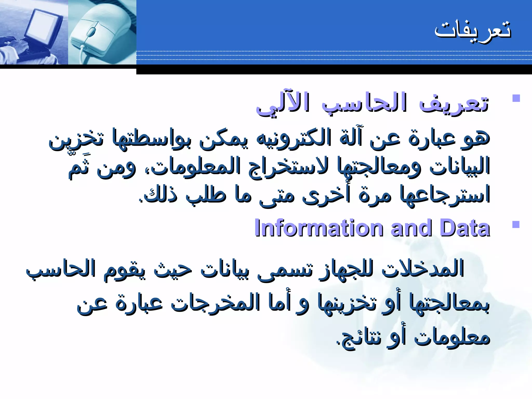 ‫اللي‬ ‫الحاسب‬ ‫تعريف‬‫اللي‬ ‫الحاسب‬ ‫تعريف‬
‫تخزين‬ ‫بواسطتها‬ ‫يمكن‬ ‫الكترونيه‬ ‫آلة‬ ‫عن‬ ‫عبارة‬ ‫هو‬‫تخزين‬ ‫بواسطتها‬ ‫يمكن‬ ‫الكترونيه‬ ‫آلة‬ ‫عن‬ ‫عبارة‬ ‫هو‬
‫م‬ّ ‫ث‬َ ‫ومن‬ ،‫المعلومات‬ ‫لستخراج‬ ‫ومعالجتها‬ ‫البيانات‬‫م‬ّ ‫ث‬َ ‫ومن‬ ،‫المعلومات‬ ‫لستخراج‬ ‫ومعالجتها‬ ‫البيانات‬
.‫ذلك‬ ‫طلب‬ ‫ما‬ ‫متى‬ ‫أخرى‬ ‫مرة‬ ‫استرجاعها‬.‫ذلك‬ ‫طلب‬ ‫ما‬ ‫متى‬ ‫أخرى‬ ‫مرة‬ ‫استرجاعها‬
Information and DataInformation and Data
‫الحاسب‬ ‫يقوم‬ ‫حيث‬ ‫بيانات‬ ‫تسمى‬ ‫للجهاز‬ ‫المدخلت‬‫الحاسب‬ ‫يقوم‬ ‫حيث‬ ‫بيانات‬ ‫تسمى‬ ‫للجهاز‬ ‫المدخلت‬
‫عن‬ ‫عبارة‬ ‫المخرجات‬ ‫أما‬ ‫و‬ ‫تخزينها‬ ‫أو‬ ‫بمعالجتها‬‫عن‬ ‫عبارة‬ ‫المخرجات‬ ‫أما‬ ‫و‬ ‫تخزينها‬ ‫أو‬ ‫بمعالجتها‬
.‫نتائج‬ ‫أو‬ ‫معلومات‬.‫نتائج‬ ‫أو‬ ‫معلومات‬
‫تعريفات‬‫تعريفات‬
 