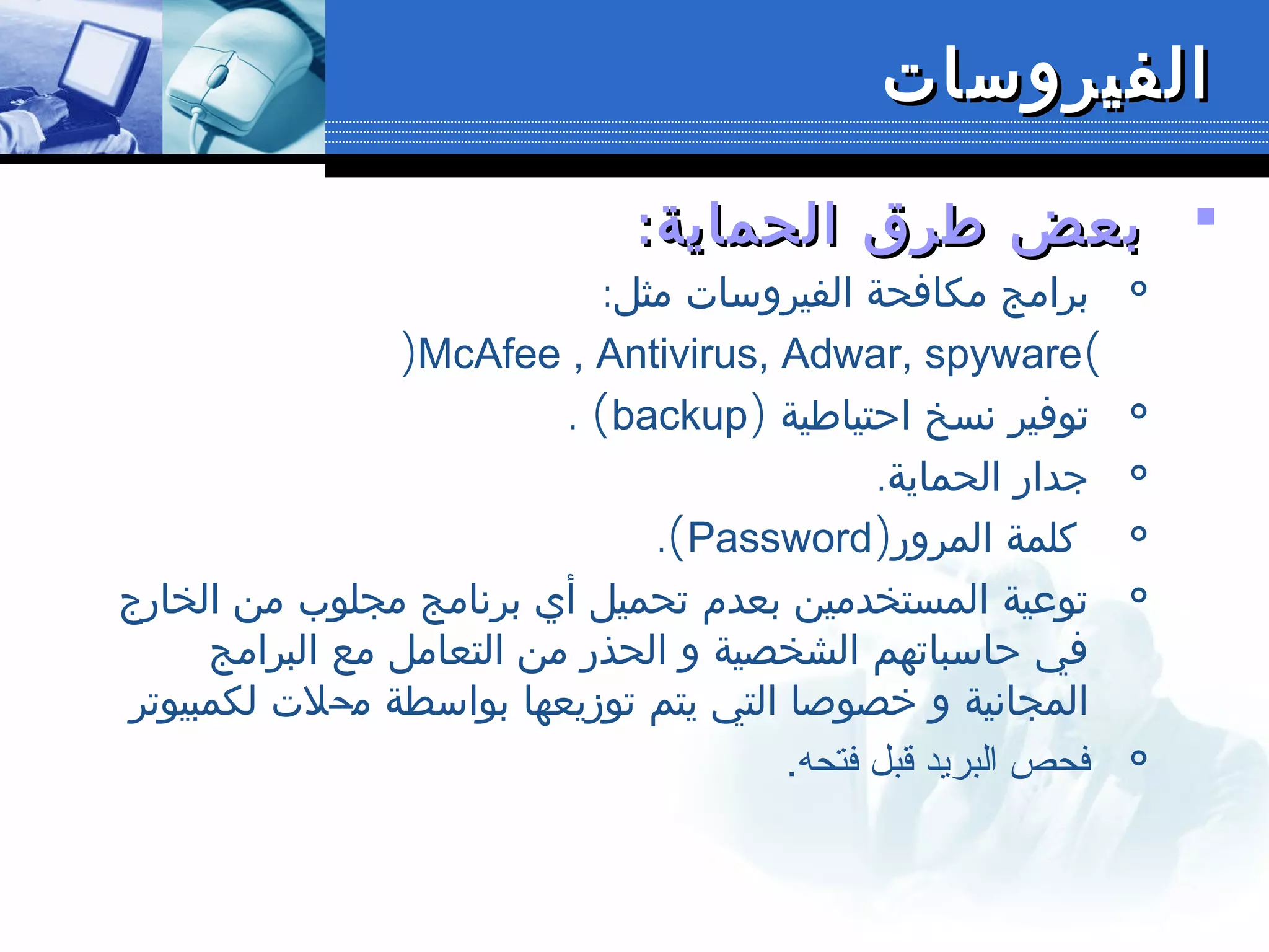 ‫الفيروسات‬‫الفيروسات‬
:‫الحماية‬ ‫طرق‬ ‫بعض‬:‫الحماية‬ ‫طرق‬ ‫بعض‬

:‫مثل‬ ‫الفيروسات‬ ‫مكافحة‬ ‫برامج‬
(McAfee , Antivirus, Adwar, spyware)

‫احتياطية‬ ‫نسخ‬ ‫توفير‬)backup(.

.‫الحماية‬ ‫جدار‬

‫المرور‬ ‫كلمة‬)Password(.

‫الخارج‬ ‫من‬ ‫مجلوب‬ ‫برنامج‬ ‫أي‬ ‫تحميل‬ ‫بعدم‬ ‫المستخدمين‬ ‫توعية‬
‫البرامج‬ ‫مع‬ ‫التعامل‬ ‫من‬ ‫الحذر‬ ‫و‬ ‫الشخصية‬ ‫حاسباتهم‬ ‫في‬
‫م‬ ‫بواسطة‬ ‫توزيعها‬ ‫يتم‬ ‫التي‬ ‫خصوصا‬ ‫و‬ ‫المجانية‬‫ح‬‫لكمبيوتر‬ ‫لت‬

.‫فتحه‬ ‫قبل‬ ‫البريد‬ ‫فحص‬
 