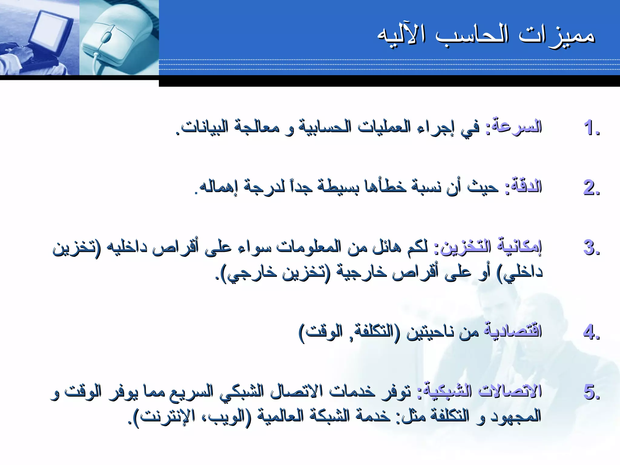 1.1.:‫السرعة‬:‫السرعة‬.‫البيانات‬ ‫معالجة‬ ‫و‬ ‫الحسابية‬ ‫العمليات‬ ‫إجراء‬ ‫في‬.‫البيانات‬ ‫معالجة‬ ‫و‬ ‫الحسابية‬ ‫العمليات‬ ‫إجراء‬ ‫في‬
2.2.:‫الدقة‬:‫الدقة‬‫إهماله‬ ‫لدرجة‬ ‫ا‬ً ‫جد‬ ‫بسيطة‬ ‫خطأها‬ ‫نسبة‬ ‫أن‬ ‫دحيث‬‫إهماله‬ ‫لدرجة‬ ‫ا‬ً ‫جد‬ ‫بسيطة‬ ‫خطأها‬ ‫نسبة‬ ‫أن‬ ‫دحيث‬.
3.3.:‫التخزين‬ ‫إمكانية‬:‫التخزين‬ ‫إمكانية‬‫أقراص‬ ‫على‬ ‫سواء‬ ‫المعلومات‬ ‫من‬ ‫هائل‬ ‫لكم‬‫أقراص‬ ‫على‬ ‫سواء‬ ‫المعلومات‬ ‫من‬ ‫هائل‬ ‫لكم‬‫)تخزين‬ ‫داخليه‬‫)تخزين‬ ‫داخليه‬
.(‫خارجي‬ ‫)تخزين‬ ‫خارجية‬ ‫أقراص‬ ‫على‬ ‫أو‬ (‫داخلي‬.(‫خارجي‬ ‫)تخزين‬ ‫خارجية‬ ‫أقراص‬ ‫على‬ ‫أو‬ (‫داخلي‬
4.4.‫اقتصادية‬‫اقتصادية‬(‫الوقت‬ ,‫)التكلفة‬ ‫نادحيتين‬ ‫من‬(‫الوقت‬ ,‫)التكلفة‬ ‫نادحيتين‬ ‫من‬
5.5.:‫الشبكية‬ ‫التصالت‬:‫الشبكية‬ ‫التصالت‬‫و‬ ‫الوقت‬ ‫يوفر‬ ‫مما‬ ‫السريع‬ ‫الشبكي‬ ‫التصال‬ ‫خدمات‬ ‫توفر‬‫و‬ ‫الوقت‬ ‫يوفر‬ ‫مما‬ ‫السريع‬ ‫الشبكي‬ ‫التصال‬ ‫خدمات‬ ‫توفر‬
.(‫النترنت‬ ،‫)الويب‬ ‫العالمية‬ ‫الشبكة‬ ‫خدمة‬ :‫مثل‬ ‫التكلفة‬ ‫و‬ ‫المجهود‬.(‫النترنت‬ ،‫)الويب‬ ‫العالمية‬ ‫الشبكة‬ ‫خدمة‬ :‫مثل‬ ‫التكلفة‬ ‫و‬ ‫المجهود‬
‫الليه‬ ‫الحاسب‬ ‫مميزات‬‫الليه‬ ‫الحاسب‬ ‫مميزات‬
 