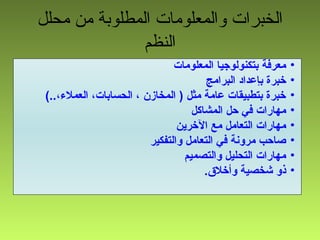 ‫محلل‬ ‫من‬ ‫المطلوبة‬ ‫والمعلومات‬ ‫الخبرات‬
‫النظم‬
•‫المعلومات‬ ‫بتكنولوجيا‬ ‫معرفة‬
•‫البرامج‬ ‫بإعداد‬ ‫خبرة‬
•(..،‫العمل،ء‬ ،‫الحسابات‬ ، ‫المخازن‬ ) ‫مثل‬ ‫عامة‬ ‫بتطبيقات‬ ‫خبرة‬
•‫المشاكل‬ ‫حل‬ ‫في‬ ‫مهارات‬
•‫الخرين‬ ‫مع‬ ‫التعامل‬ ‫مهارات‬
•‫والتفكير‬ ‫التعامل‬ ‫في‬ ‫مرونة‬ ‫صاحب‬
•‫والتصميم‬ ‫التحليل‬ ‫مهارات‬
•.‫وأخل.ق‬ ‫شخصية‬ ‫ذو‬
 