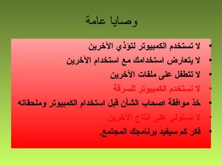 ‫عامة‬ ‫وصايا‬
•‫الخرين‬ ‫لتؤذي‬ ‫الكمبيوتر‬ ‫تستخدم‬ ‫ل‬
•‫الخرين‬ ‫استخدام‬ ‫مع‬ ‫استخدامك‬ ‫يتعارض‬ ‫ل‬
•‫الخرين‬ ‫ملفات‬ ‫على‬ ‫تتطفل‬ ‫ل‬
•‫للسرقة‬ ‫الكمبيوتر‬ ‫تستخدم‬ ‫ل‬
•‫وملحقاته‬ ‫الكمبيوتر‬ ‫استخدام‬ ‫قبل‬ ‫الشأن‬ ‫اصحاب‬ ‫موافقة‬ ‫خذ‬
•‫الخرين‬ ‫انتاج‬ ‫على‬ ‫تستولي‬ ‫ل‬
•.‫المجتمع‬ ‫برنامجك‬ ‫سيفيد‬ ‫كم‬ ‫فكر‬
 