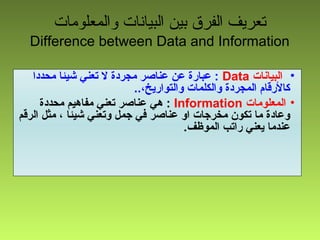 ‫والمعلومات‬ ‫البيانات‬ ‫بين‬ ‫الفرق‬ ‫تعريف‬
Difference between Data and Information
•‫البيانات‬Data‫محددا‬ ‫شيئا‬ ‫تعني‬ ‫ل‬ ‫مجردة‬ ‫عناصر‬ ‫عن‬ ‫عبارة‬ :
..،‫والتواريخ‬ ‫والكلمات‬ ‫المجردة‬ ‫كالرقام‬
•‫المعلومات‬Information‫محددة‬ ‫مفاهيم‬ ‫تعني‬ ‫عناصر‬ ‫هي‬ :
‫الرقم‬ ‫مثل‬ ، ‫شيئا‬ ‫وتعني‬ ‫جمل‬ ‫في‬ ‫عناصر‬ ‫او‬ ‫مخرجات‬ ‫تكون‬ ‫ما‬ ‫وعادة‬
.‫الموظف‬ ‫راتب‬ ‫يعني‬ ‫عندما‬
 