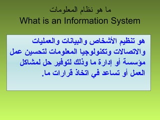 ‫المعلومات‬ ‫نظام‬ ‫هو‬ ‫ما‬
What is an Information System
‫والعمليات‬ ‫والبيانات‬ ‫الشخاص‬ ‫تنظيم‬ ‫هو‬
‫عمل‬ ‫لتحسين‬ ‫المعلومات‬ ‫وتكنولوجيا‬ ‫والتصالت‬
‫لمشاكل‬ ‫حل‬ ‫لتوفير‬ ‫وذلك‬ ‫ما‬ ‫إدارة‬ ‫أو‬ ‫مؤسسة‬
.‫ما‬ ‫قرارات‬ ‫اتخاذ‬ ‫في‬ ‫تساعد‬ ‫أو‬ ‫العمل‬
 