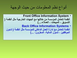 ‫الوجهة‬ ‫حيث‬ ‫من‬ ‫المعلومات‬ ‫نظم‬ ‫أنواع‬
•Front Office Information System
) ‫أنظمة‬ ‫مثل‬ ‫الخارجية‬ ‫الجهات‬ ‫مع‬ ‫خللها‬ ‫من‬ ‫المؤسسة‬ ‫تتعامل‬ ‫أنظمة‬
(...،‫العمل،ء‬ ، ‫المبيعات‬ ، ‫التسويق‬
•Back Office Information Systems
‫شئون‬ ) ‫انظمة‬ ‫مثل‬ ‫للمؤسسة‬ ‫الداخلي‬ ‫العمل‬ ‫إادارة‬ ‫مع‬ ‫تتعامل‬ ‫انظمة‬
(... ،‫المخزون‬ ،‫المالية‬ ‫شئون‬ ، ‫الموظفين‬
 