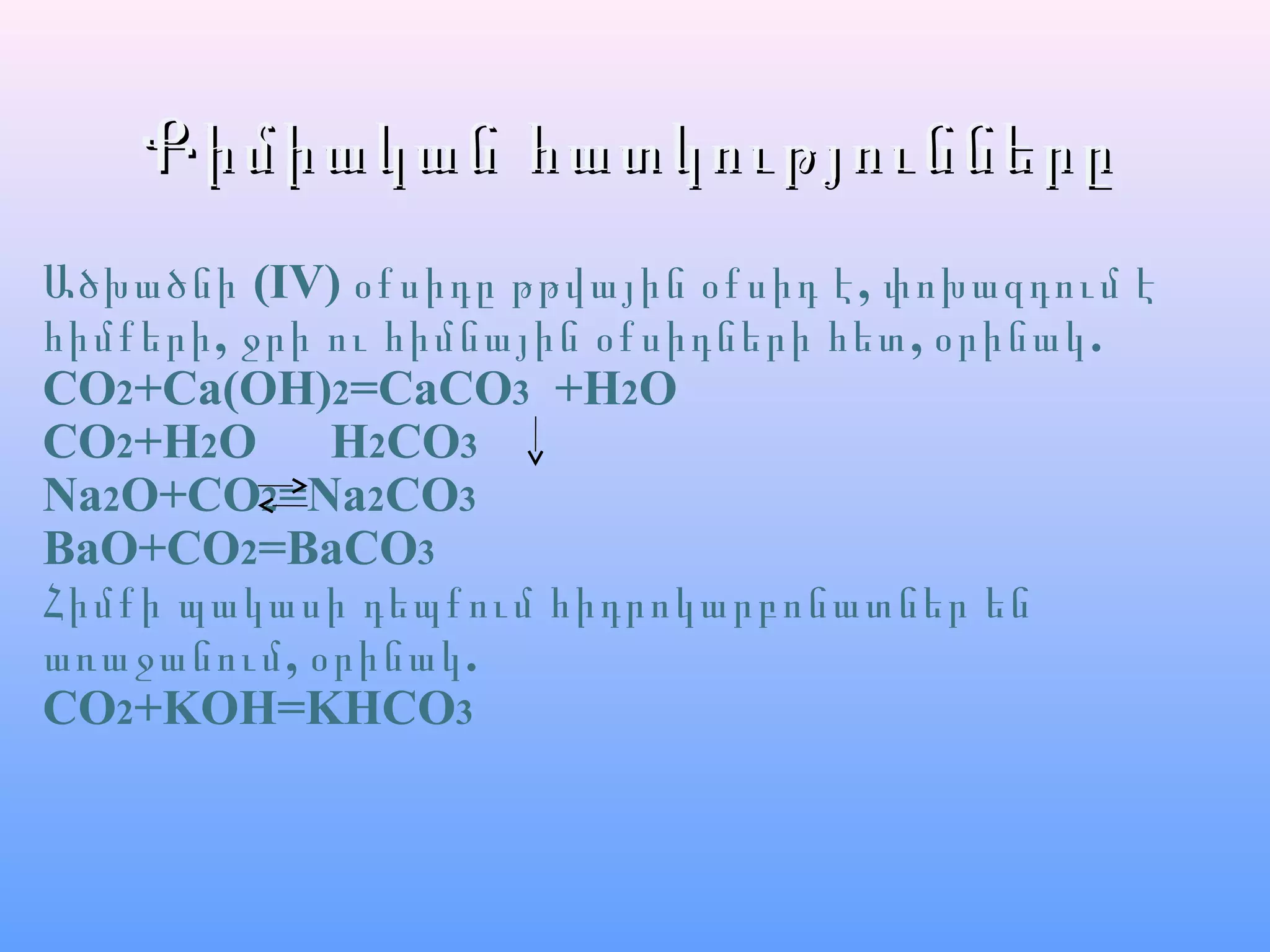 Քիմիական հատկություններըՔիմիական հատկությունները
Ածխածնի (IV) ,օքսիդը թթվային օքսիդ է փոխազդում է
, , .հիմքերի ջրի ու հիմնային օքսիդների հետ օրինակ
CO2+Ca(OH)2=CaCO3 +H2O
CO2+H2O H2CO3
Na2O+CO2=Na2CO3
BaO+CO2=BaCO3
Հիմքի պակասի դեպքում հիդրոկարբոնատներ են
, .առաջանում օրինակ
CO2+KOH=KHCO3
 