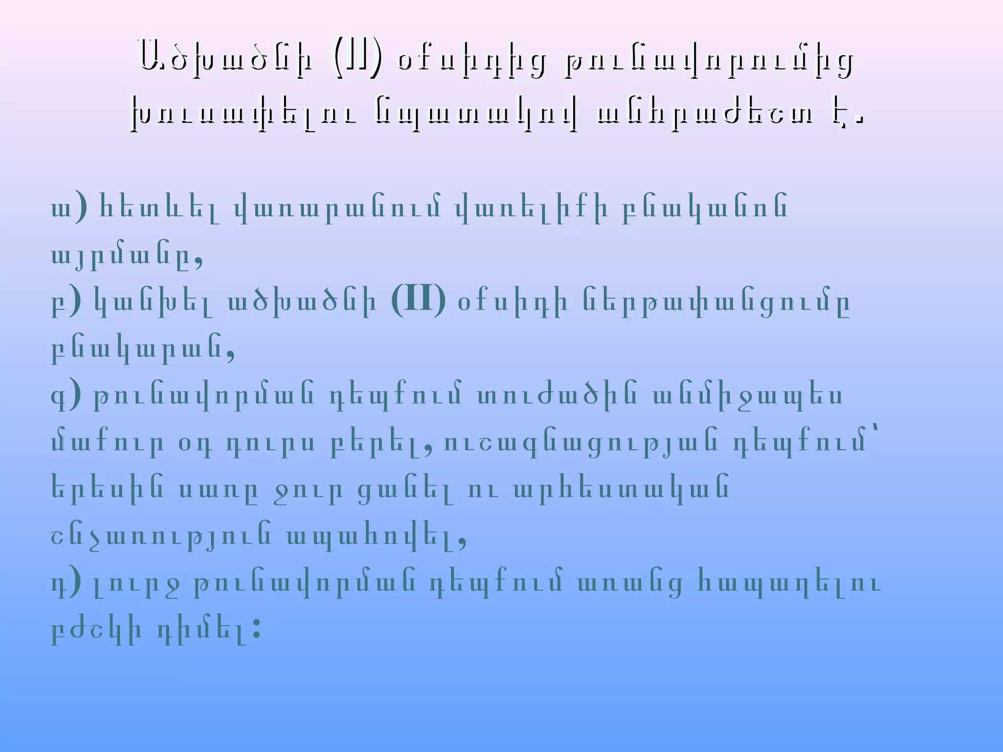 ԱծխածնիԱծխածնի (II)(II) օքսիդից թունավորումիցօքսիդից թունավորումից
.խուսափելու նպատակով անհրաժեշտ է.խուսափելու նպատակով անհրաժեշտ է
ա) հետևել վառարանում վառելիքի բնականոն
,այրմանը
բ) կանխել ածխածնի (II) օքսիդի ներթափանցումը
,բնակարան
գ) թունավորման դեպքում տուժածին անմիջապես
,մաքուր օդ դուրս բերել ուշագնացության դեպքում՝
երեսին սառը ջուր ցանել ու արհեստական
,շնչառություն ապահովել
դ) լուրջ թունավորման դեպքում առանց հապաղելու
:բժշկի դիմել
 