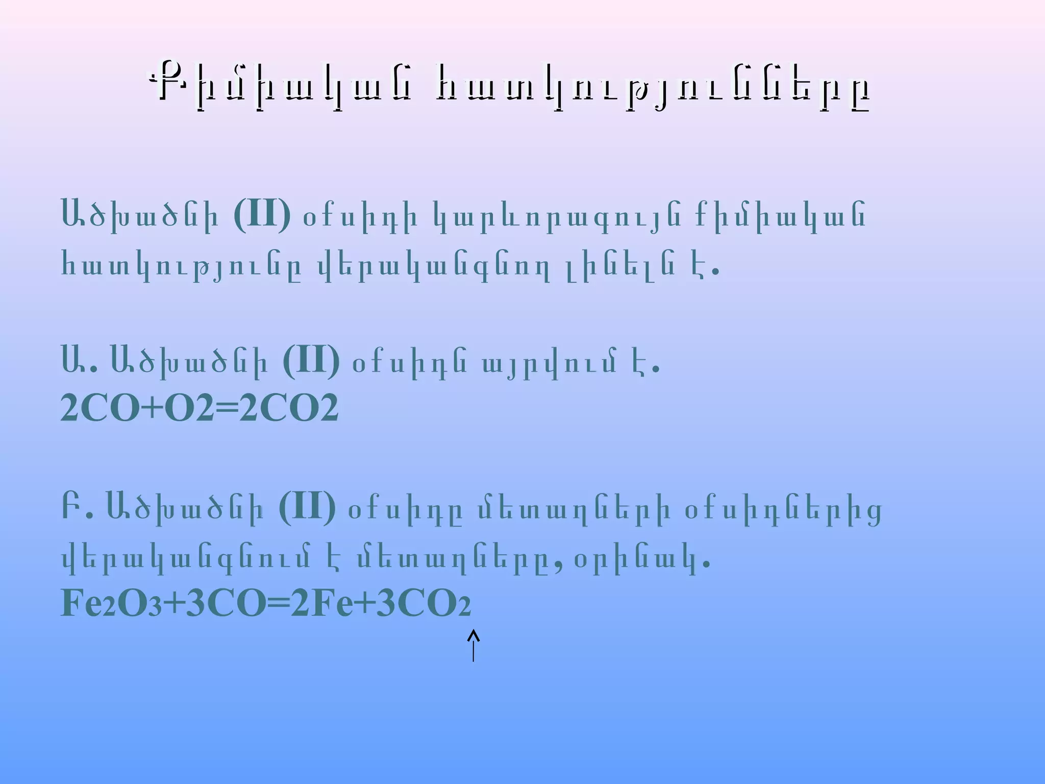 Քիմիական հատկություններըՔիմիական հատկությունները
Ածխածնի (II) օքսիդի կարևորագույն քիմիական
.հատկությունը վերականգնող լինելն է
. (II)Ա Ածխածնի .օքսիդն այրվում է
2CO+O2=2CO2
.Բ Ածխածնի (II) օքսիդը մետաղների օքսիդներից
, .վերականգնում է մետաղները օրինակ
Fe2O3+3CO=2Fe+3CO2
 