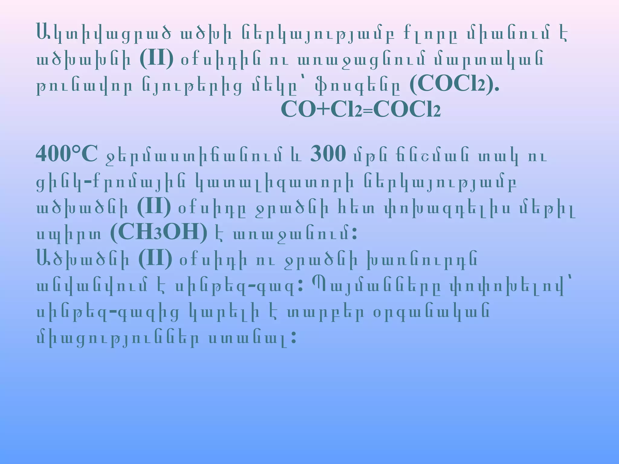 Ակտիվացրած ածխի ներկայությամբ քլորը միանում է
ածխախնի (II) օքսիդին ու առաջացնում մարտական
թունավոր նյութերից մեկը՝ ֆոսգենը (COCl2).
CO+Cl2=COCl2
400°C 300ջերմաստիճանում և մթն ճնշման տակ ու
-ցինկ քրոմային կատալիզատորի ներկայությամբ
ածխածնի (II) օքսիդը ջրածնի հետ փոխազդելիս մեթիլ
սպիրտ (CH3OH) :է առաջանում
Ածխածնի (II) օքսիդի ու ջրածնի խառնուրդն
անվանվում է -սինթեզ գազ: Պայմանները փոփոխելով՝
-սինթեզ գազից կարելի է տարբեր օրգանական
:միացություններ ստանալ
 