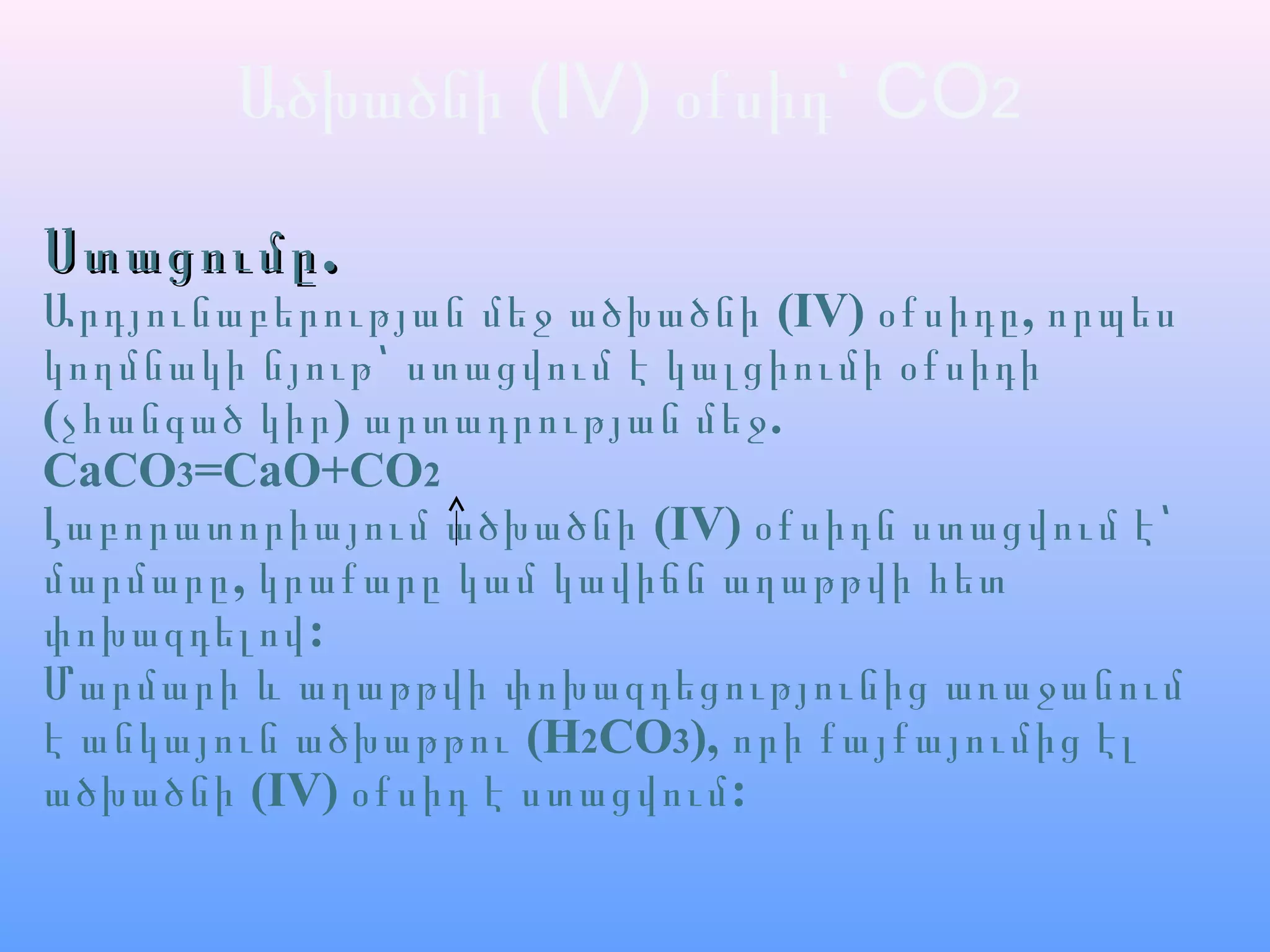 Ածխածնի (IV) օքսիդ՝ CO2
.Ստացումը.Ստացումը
Արդյունաբերության մեջ ածխածնի (IV) ,օքսիդը որպես
կողմնակի նյութ՝ ստացվում է կալցիումի օքսիդի
(չհանգած կիր) .արտադրության մեջ
CaCO3=CaO+CO2
Լաբորատորիայում ածխածնի (IV) օքսիդն ստացվում է՝
,մարմարը կրաքարը կամ կավիճն աղաթթվի հետ
:փոխազդելով
Մարմարի և աղաթթվի փոխազդեցությունից առաջանում
է անկայուն ածխաթթու (H2CO3), որի քայքայումից էլ
ածխածնի (IV) :օքսիդ է ստացվում
 