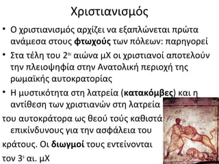 Χριστιανισμός
• Ο χριστιανισμός αρχίζει να εξαπλώνεται πρώτα
ανάμεσα στους φτωχούς των πόλεων: παρηγορεί
• Στα τέλη του 2ου
αιώνα μΧ οι χριστιανοί αποτελούν
την πλειοψηφία στην Ανατολική περιοχή της
ρωμαϊκής αυτοκρατορίας
• Η μυστικότητα στη λατρεία (κατακόμβες) και η
αντίθεση των χριστιανών στη λατρεία
του αυτοκράτορα ως θεού τούς καθιστά
επικίνδυνους για την ασφάλεια του
κράτους. Οι διωγμοί τους εντείνονται
τον 3ο
αι. μΧ
 
