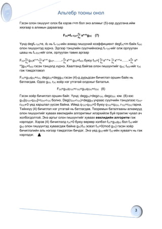 Альгебр тооны онол
Гэсэн олон гишүүнт олох ба хэрэв r<m бол энэ алхмыг (5)-ээр дуусгана.ийм
хязгаар s алхмын дараагаар
F(s)=fs-1(x)-
𝒅 𝟎
𝒃 𝟎
xe-mg(x) (7)
Үүнд degfs-1(x)=e, d0 нь fs-1(x)-ийн ахмад гишүүний коэффициент degf(x)<m байх fs(x)
олон гишүүнтэд хүрнэ. Эдгээр тэнцлийн сүүлчийнхэнд fs-1(x)-ийг олж орлуулан
цааш нь fs-2(x)-ийг олж, орлуулан тавих аргаар
F(x)-
𝑎0
𝑏0
g(x)xn-m-
𝑐0
𝑏0
xz-m g(x)-…….-
𝑑 𝑜
𝑏0
xe-m g(x)=fs(x) буюу f(x)=[
𝑎 𝑜
𝑏0
xn-m+
𝑐0
𝑏0
xn-m+……+
𝑑 𝑜
𝑏0
xe-
m]g(x)+fs(x) гэсэн тэнцэлд хүрнэ. Хаалтанд байгаа олон гишүүнтийг q(x); fs(x)-ийг r(x)
гэж тэмдэглэвэл
F(x)=g(x)q(x)+r(x), degz(x)<degg(x) гэсэн (4)-д дурьдсан бичиглэл оршин байх нь
батлагдав. Одоо g(x), r(x) хоёр нэг утгатай олдохыг баталъя.
F(x)=g(x)q1(x)+r1(x)=g(x)q2(x)+r2(x) (8)
Гэсэн хоёр бичиглэл оршин байг. Үүнд: degg(x)>degz1(x), degz2(x) юм. (8)-ээс
g(x)[q1(x)-q2(x)]=r2(x)-r1(x) болно. Deg(r2(x)-r1(x))<degg(x) учраас сүүлчийн тэнцэлээс r2(x)-
r2(x)≠0 үед харшлал үүсэж байна. Иймд q1(x)-q2(x)=0 буюу q1(x)=q2(x), r1(x)=r2(x) гарна.
Тийнхүү (4) бичиглэл нэг утгатай нь батлагдав. Теоремын баталгааны алхамууд
олон гишүүнтийг хуваах евклидийн алгоритмыг илэрхийлж буй практик чухал ач
холбогдолтой. Энэ аргыг олон гишүүнтийг хуваах евклидийн алгоритм гэж
нэрлэдэг. Хэрэв (4) бичиглэлд r(x)=0 буюу өөрөөр хэлбэл f(x)=g(x)q(x) бол f(x)-ийг
g(x) олон гишүүнтэд хуваагдаж байна g(x)f(x) эсвэл f(x)=0(mod g(x)) гэсэн хоёр
бичиглэлийн аль нэгээр тэмдэглэн бичдэг. Энэ үед g(x)-ийг f(x)-ийн хуваагч нь гэж
нэрлэдэг.
 