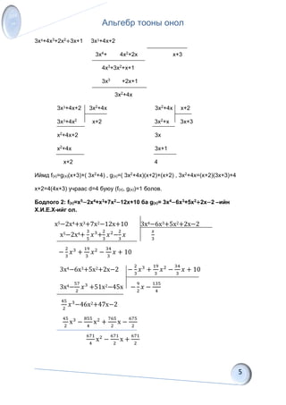Альгебр тооны онол
3x4+4x3+2x2+3x+1 3x3+4x+2
3x4+ 4x2+2x x+3
4x3+3x2+x+1
3x3 +2x+1
3x2+4x
3x3+4x+2 3x2+4x 3x2+4x x+2
3x3+4x2 x+2 3x2+x 3x+3
x2+4x+2 3x
x2+4x 3x+1
x+2 4
Иймд f(x)=g(x)(x+3)+( 3x2+4) , g(x)=( 3x2+4x)(x+2)+(x+2) , 3x2+4x=(x+2)(3x+3)+4
x+2=4(4x+3) учраас d=4 буюу (f(x), g(x))=1 болов.
Бодлого 2: f(x)=x5−2x4+x3+7x2−12x+10 ба g(x)= 3x4−6x3+5x2+2x−2 –ийн
Х.И.Е.Х-ийг ол.
x5−2x4+x3+7x2−12x+10 3x4−6x3+5x2+2x−2
x5−2x4+
3
5
𝑥3
+
2
3
𝑥2
−
2
3
𝑥
𝑥
3
−
2
3
𝑥3
+
19
3
𝑥2
−
34
3
𝑥 + 10
3x4−6x3+5x2+2x−2 −
2
3
𝑥3
+
19
3
𝑥2
−
34
3
𝑥 + 10
3x4−
57
2
𝑥3
+51x2−45x −
9
2
𝑥 −
135
4
45
2
𝑥3
−46x2+47x−2
45
2
x3
−
855
4
x2
+
765
2
x −
675
2
671
4
x2
−
671
2
x +
671
2
 