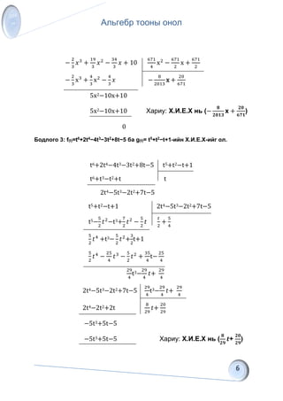 Альгебр тооны онол
−
2
3
𝑥3
+
19
3
𝑥2
−
34
3
𝑥 + 10
671
4
x2
−
671
2
x +
671
2
−
2
3
x3
+
4
3
x2
−
4
3
𝑥 −
8
2013
x +
20
671
5x2−10x+10
5x2−10x+10 Хариу: Х.И.Е.Х нь (−
𝟖
𝟐𝟎𝟏𝟑
x +
𝟐𝟎
𝟔𝟕𝟏
)
0
Бодлого 3: f(t)=t6+2t4−4t3−3t2+8t−5 ба g(t)= t5+t2−t+1-ийн Х.И.Е.Х-ийг ол.
t6+2t4−4t3−3t2+8t−5 t5+t2−t+1
t6+t3−t2+t t
2t4−5t3−2t2+7t−5
t5+t2−t+1 2t4−5t3−2t2+7t−5
t5−
5
2
𝑡2
−t3+
7
2
𝑡2
−
5
2
𝑡
𝑡
2
+
5
4
5
2
𝑡4
+t3−
5
2
𝑡2
+
3
2
t+1
5
2
𝑡4
−
25
4
𝑡3
−
5
2
𝑡2
+
35
4
t−
25
4
29
4
t3−
29
4
𝑡+
29
4
2t4−5t3−2t2+7t−5
29
4
t3−
29
4
𝑡+
29
4
2t4−2t2+2t
8
29
𝑡+
20
29
−5t3+5t−5
−5t3+5t−5 Хариу: Х.И.Е.Х нь (
𝟖
𝟐𝟗
𝒕+
𝟐𝟎
𝟐𝟗
)
 