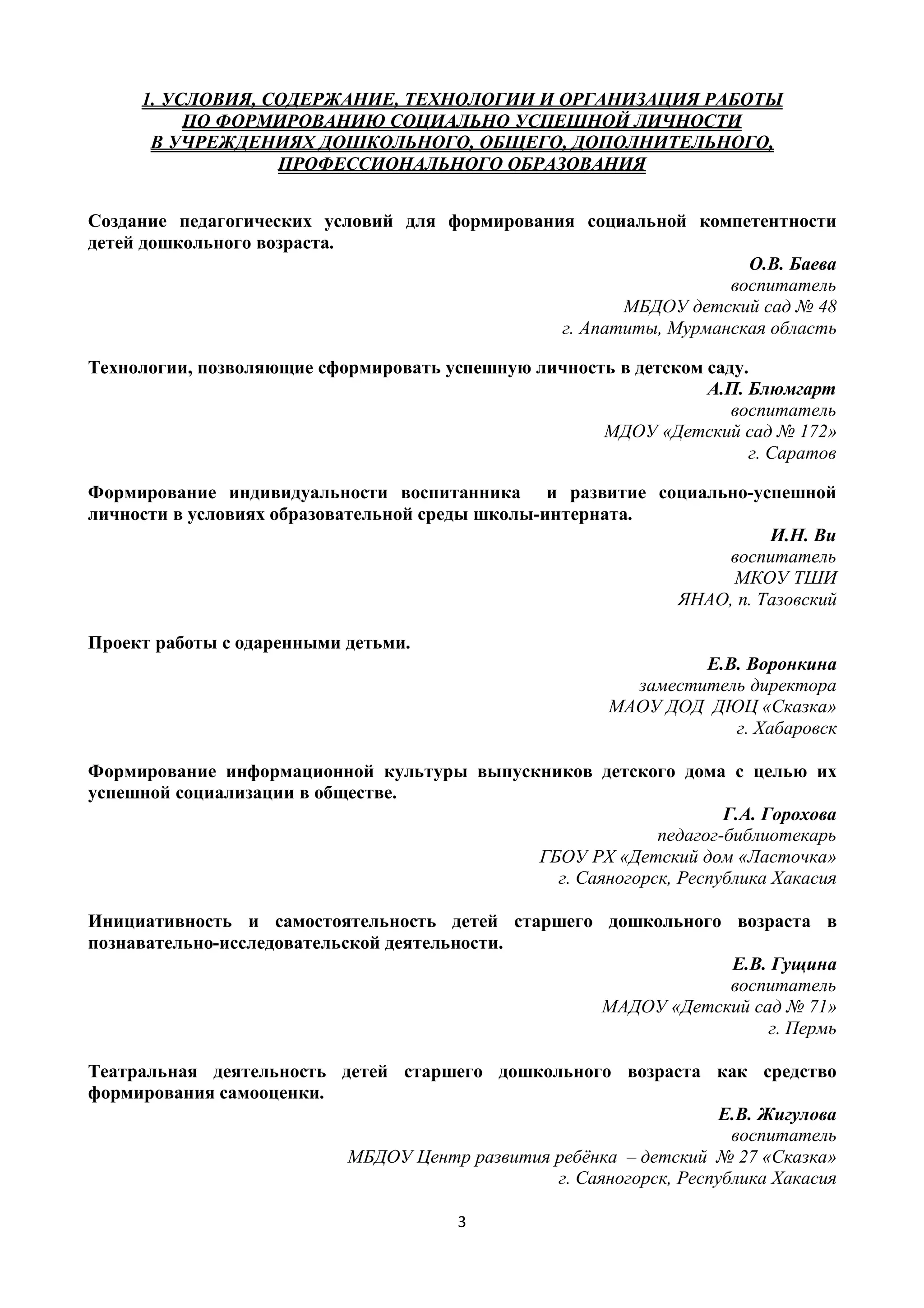 3
1. УСЛОВИЯ, СОДЕРЖАНИЕ, ТЕХНОЛОГИИ И ОРГАНИЗАЦИЯ РАБОТЫ
ПО ФОРМИРОВАНИЮ СОЦИАЛЬНО УСПЕШНОЙ ЛИЧНОСТИ
В УЧРЕЖДЕНИЯХ ДОШКОЛЬНОГО, ОБЩЕГО, ДОПОЛНИТЕЛЬНОГО,
ПРОФЕССИОНАЛЬНОГО ОБРАЗОВАНИЯ
Создание педагогических условий для формирования социальной компетентности
детей дошкольного возраста.
О.В. Баева
воспитатель
МБДОУ детский сад № 48
г. Апатиты, Мурманская область
Технологии, позволяющие сформировать успешную личность в детском саду.
А.П. Блюмгарт
воспитатель
МДОУ «Детский сад № 172»
г. Саратов
Формирование индивидуальности воспитанника и развитие социально-успешной
личности в условиях образовательной среды школы-интерната.
И.Н. Ви
воспитатель
МКОУ ТШИ
ЯНАО, п. Тазовский
Проект работы с одаренными детьми.
Е.В. Воронкина
заместитель директора
МАОУ ДОД ДЮЦ «Сказка»
г. Хабаровск
Формирование информационной культуры выпускников детского дома с целью их
успешной социализации в обществе.
Г.А. Горохова
педагог-библиотекарь
ГБОУ РХ «Детский дом «Ласточка»
г. Саяногорск, Республика Хакасия
Инициативность и самостоятельность детей старшего дошкольного возраста в
познавательно-исследовательской деятельности.
Е.В. Гущина
воспитатель
МАДОУ «Детский сад № 71»
г. Пермь
Театральная деятельность детей старшего дошкольного возраста как средство
формирования самооценки.
Е.В. Жигулова
воспитатель
МБДОУ Центр развития ребёнка – детский № 27 «Сказка»
г. Саяногорск, Республика Хакасия
 