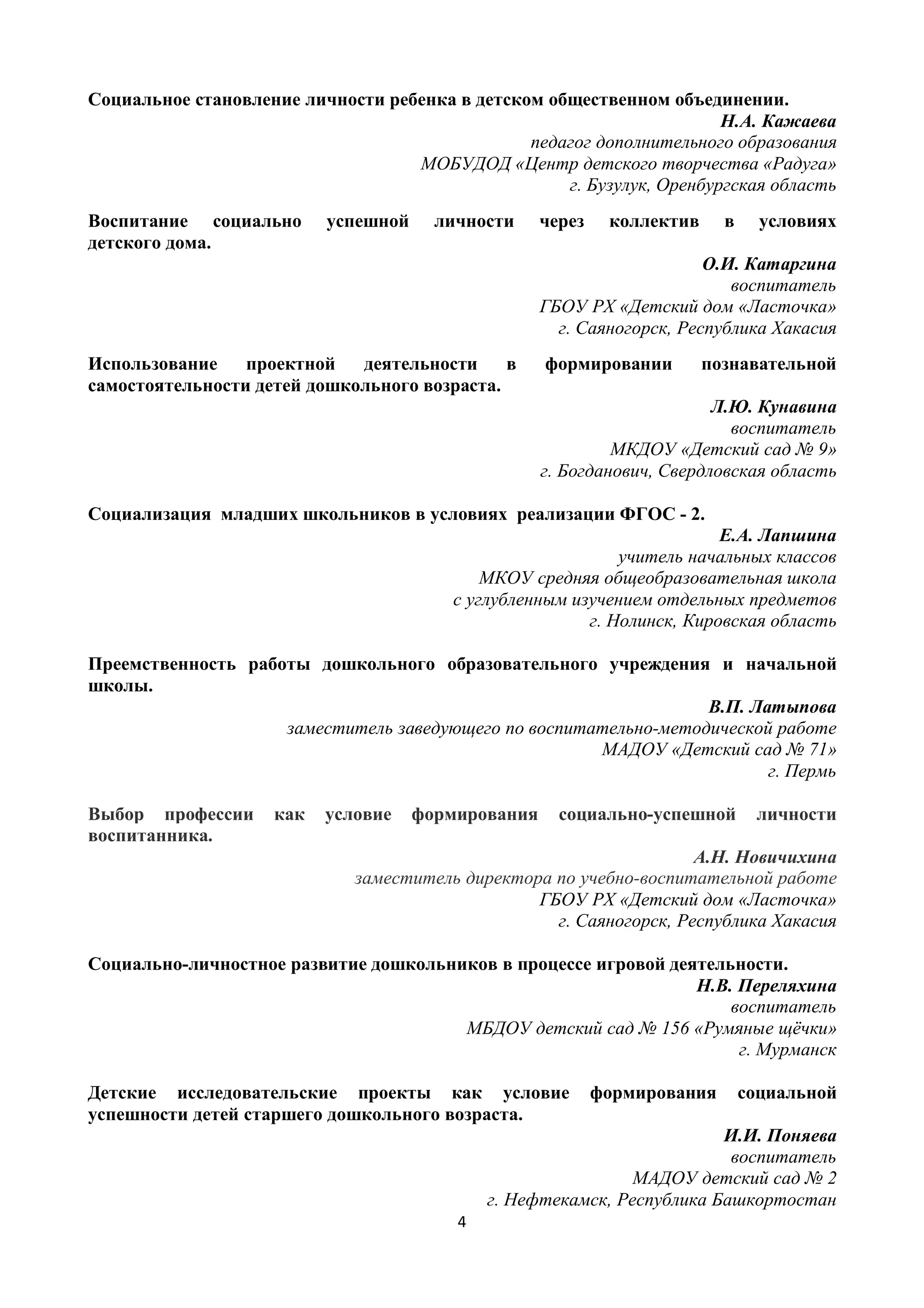 4
Социальное становление личности ребенка в детском общественном объединении.
Н.А. Кажаева
педагог дополнительного образования
МОБУДОД «Центр детского творчества «Радуга»
г. Бузулук, Оренбургская область
Воспитание социально успешной личности через коллектив в условиях
детского дома.
О.И. Катаргина
воспитатель
ГБОУ РХ «Детский дом «Ласточка»
г. Саяногорск, Республика Хакасия
Использование проектной деятельности в формировании познавательной
самостоятельности детей дошкольного возраста.
Л.Ю. Кунавина
воспитатель
МКДОУ «Детский сад № 9»
г. Богданович, Свердловская область
Социализация младших школьников в условиях реализации ФГОС - 2.
Е.А. Лапшина
учитель начальных классов
МКОУ средняя общеобразовательная школа
с углубленным изучением отдельных предметов
г. Нолинск, Кировская область
Преемственность работы дошкольного образовательного учреждения и начальной
школы.
В.П. Латыпова
заместитель заведующего по воспитательно-методической работе
МАДОУ «Детский сад № 71»
г. Пермь
Выбор профессии как условие формирования социально-успешной личности
воспитанника.
А.Н. Новичихина
заместитель директора по учебно-воспитательной работе
ГБОУ РХ «Детский дом «Ласточка»
г. Саяногорск, Республика Хакасия
Социально-личностное развитие дошкольников в процессе игровой деятельности.
Н.В. Переляхина
воспитатель
МБДОУ детский сад № 156 «Румяные щёчки»
г. Мурманск
Детские исследовательские проекты как условие формирования социальной
успешности детей старшего дошкольного возраста.
И.И. Поняева
воспитатель
МАДОУ детский сад № 2
г. Нефтекамск, Республика Башкортостан
 
