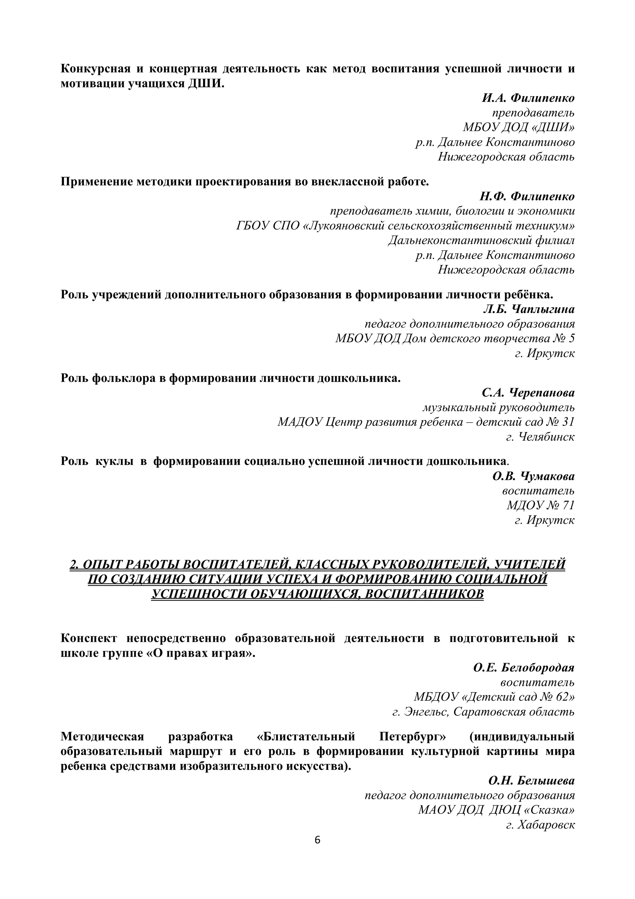 6
Конкурсная и концертная деятельность как метод воспитания успешной личности и
мотивации учащихся ДШИ.
И.А. Филипенко
преподаватель
МБОУ ДОД «ДШИ»
р.п. Дальнее Константиново
Нижегородская область
Применение методики проектирования во внеклассной работе.
Н.Ф. Филипенко
преподаватель химии, биологии и экономики
ГБОУ СПО «Лукояновский сельскохозяйственный техникум»
Дальнеконстантиновский филиал
р.п. Дальнее Константиново
Нижегородская область
Роль учреждений дополнительного образования в формировании личности ребёнка.
Л.Б. Чаплыгина
педагог дополнительного образования
МБОУ ДОД Дом детского творчества № 5
г. Иркутск
Роль фольклора в формировании личности дошкольника.
С.А. Черепанова
музыкальный руководитель
МАДОУ Центр развития ребенка – детский сад № 31
г. Челябинск
Роль куклы в формировании социально успешной личности дошкольника.
О.В. Чумакова
воспитатель
МДОУ № 71
г. Иркутск
2. ОПЫТ РАБОТЫ ВОСПИТАТЕЛЕЙ, КЛАССНЫХ РУКОВОДИТЕЛЕЙ, УЧИТЕЛЕЙ
ПО СОЗДАНИЮ СИТУАЦИИ УСПЕХА И ФОРМИРОВАНИЮ СОЦИАЛЬНОЙ
УСПЕШНОСТИ ОБУЧАЮЩИХСЯ, ВОСПИТАННИКОВ
Конспект непосредственно образовательной деятельности в подготовительной к
школе группе «О правах играя».
О.Е. Белобородая
воспитатель
МБДОУ «Детский сад № 62»
г. Энгельс, Саратовская область
Методическая разработка «Блистательный Петербург» (индивидуальный
образовательный маршрут и его роль в формировании культурной картины мира
ребенка средствами изобразительного искусства).
О.Н. Белышева
педагог дополнительного образования
МАОУ ДОД ДЮЦ «Сказка»
г. Хабаровск
 