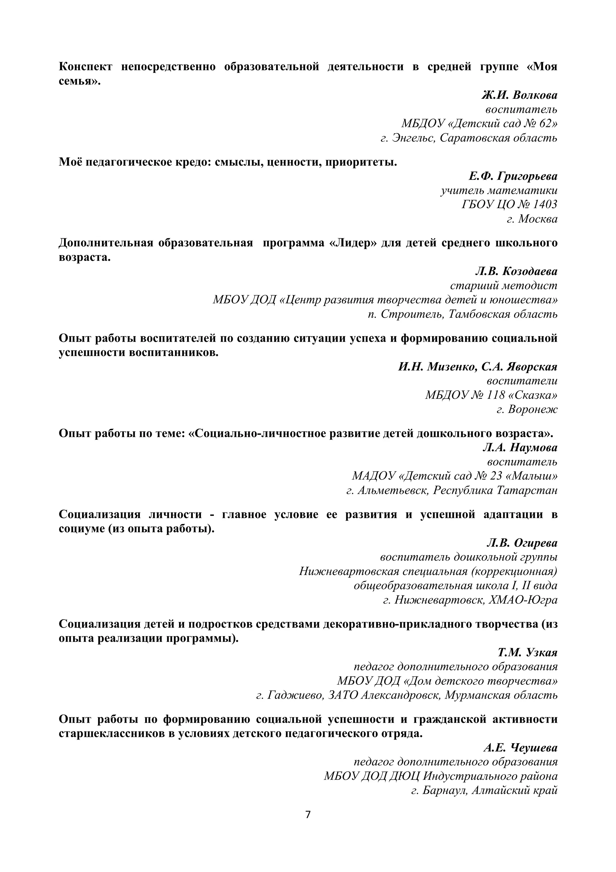 7
Конспект непосредственно образовательной деятельности в средней группе «Моя
семья».
Ж.И. Волкова
воспитатель
МБДОУ «Детский сад № 62»
г. Энгельс, Саратовская область
Моё педагогическое кредо: смыслы, ценности, приоритеты.
Е.Ф. Григорьева
учитель математики
ГБОУ ЦО № 1403
г. Москва
Дополнительная образовательная программа «Лидер» для детей среднего школьного
возраста.
Л.В. Козодаева
старший методист
МБОУ ДОД «Центр развития творчества детей и юношества»
п. Строитель, Тамбовская область
Опыт работы воспитателей по созданию ситуации успеха и формированию социальной
успешности воспитанников.
И.Н. Мизенко, С.А. Яворская
воспитатели
МБДОУ № 118 «Сказка»
г. Воронеж
Опыт работы по теме: «Социально-личностное развитие детей дошкольного возраста».
Л.А. Наумова
воспитатель
МАДОУ «Детский сад № 23 «Малыш»
г. Альметьевск, Республика Татарстан
Социализация личности - главное условие ее развития и успешной адаптации в
социуме (из опыта работы).
Л.В. Огирева
воспитатель дошкольной группы
Нижневартовская специальная (коррекционная)
общеобразовательная школа I, II вида
г. Нижневартовск, ХМАО-Югра
Социализация детей и подростков средствами декоративно-прикладного творчества (из
опыта реализации программы).
Т.М. Узкая
педагог дополнительного образования
МБОУ ДОД «Дом детского творчества»
г. Гаджиево, ЗАТО Александровск, Мурманская область
Опыт работы по формированию социальной успешности и гражданской активности
старшеклассников в условиях детского педагогического отряда.
А.Е. Чеушева
педагог дополнительного образования
МБОУ ДОД ДЮЦ Индустриального района
г. Барнаул, Алтайский край
 