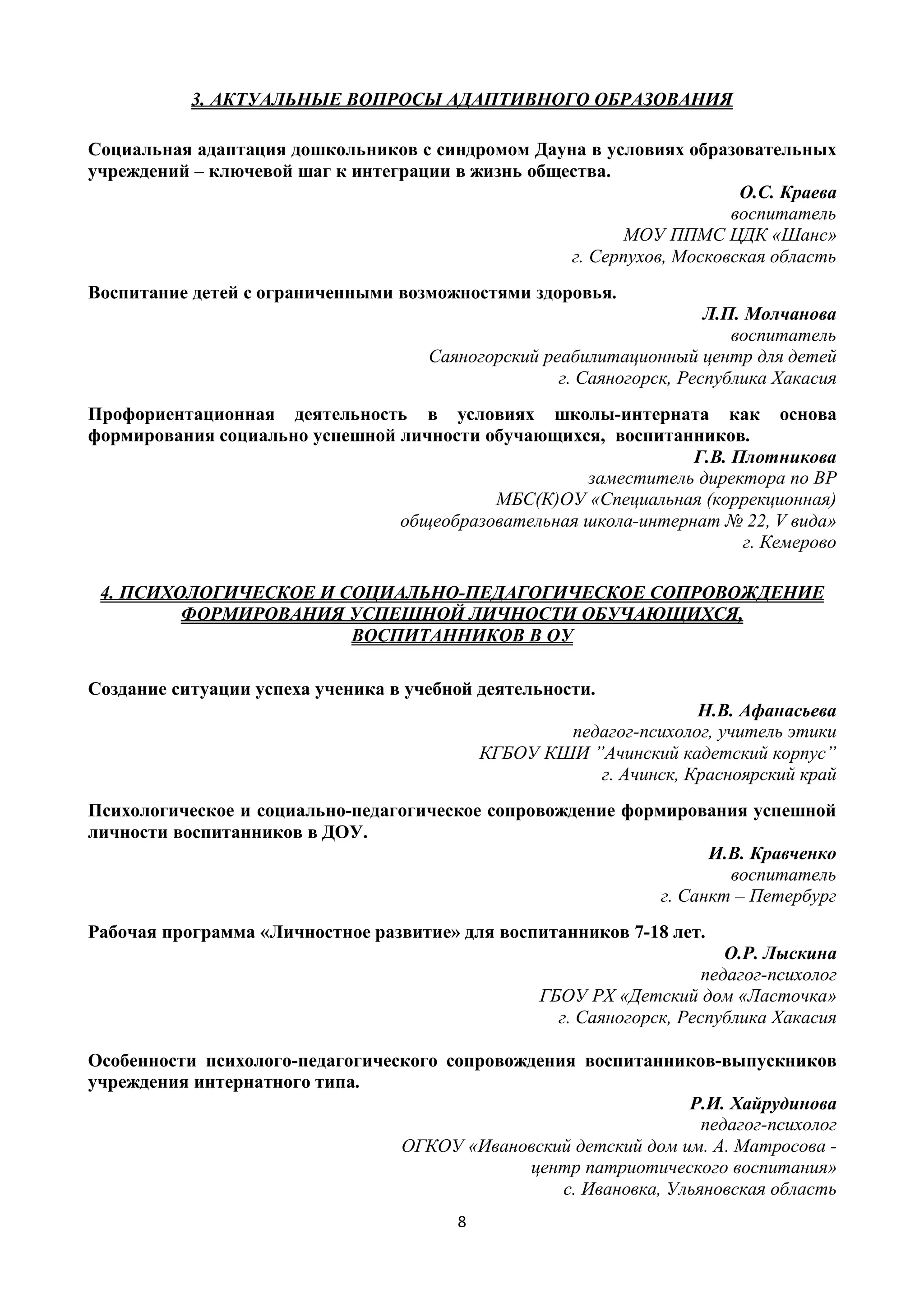 8
3. АКТУАЛЬНЫЕ ВОПРОСЫ АДАПТИВНОГО ОБРАЗОВАНИЯ
Социальная адаптация дошкольников с синдромом Дауна в условиях образовательных
учреждений – ключевой шаг к интеграции в жизнь общества.
О.С. Краева
воспитатель
МОУ ППМС ЦДК «Шанс»
г. Серпухов, Московская область
Воспитание детей с ограниченными возможностями здоровья.
Л.П. Молчанова
воспитатель
Саяногорский реабилитационный центр для детей
г. Саяногорск, Республика Хакасия
Профориентационная деятельность в условиях школы-интерната как основа
формирования социально успешной личности обучающихся, воспитанников.
Г.В. Плотникова
заместитель директора по ВР
МБС(К)ОУ «Специальная (коррекционная)
общеобразовательная школа-интернат № 22, V вида»
г. Кемерово
4. ПСИХОЛОГИЧЕСКОЕ И СОЦИАЛЬНО-ПЕДАГОГИЧЕСКОЕ СОПРОВОЖДЕНИЕ
ФОРМИРОВАНИЯ УСПЕШНОЙ ЛИЧНОСТИ ОБУЧАЮЩИХСЯ,
ВОСПИТАННИКОВ В ОУ
Создание ситуации успеха ученика в учебной деятельности.
Н.В. Афанасьева
педагог-психолог, учитель этики
КГБОУ КШИ ”Ачинский кадетский корпус”
г. Ачинск, Красноярский край
Психологическое и социально-педагогическое сопровождение формирования успешной
личности воспитанников в ДОУ.
И.В. Кравченко
воспитатель
г. Санкт – Петербург
Рабочая программа «Личностное развитие» для воспитанников 7-18 лет.
О.Р. Лыскина
педагог-психолог
ГБОУ РХ «Детский дом «Ласточка»
г. Саяногорск, Республика Хакасия
Особенности психолого-педагогического сопровождения воспитанников-выпускников
учреждения интернатного типа.
Р.И. Хайрудинова
педагог-психолог
ОГКОУ «Ивановский детский дом им. А. Матросова -
центр патриотического воспитания»
с. Ивановка, Ульяновская область
 