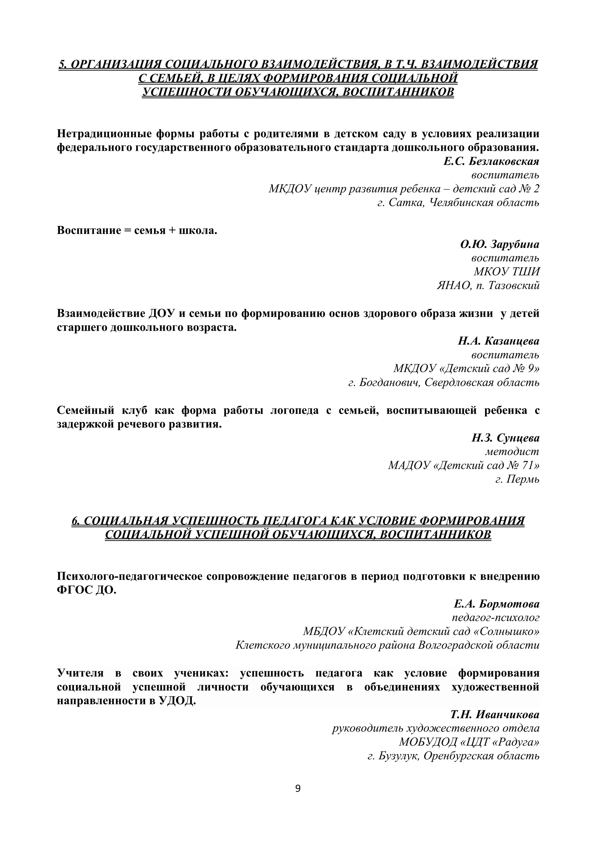 9
5. ОРГАНИЗАЦИЯ СОЦИАЛЬНОГО ВЗАИМОДЕЙСТВИЯ, В Т.Ч. ВЗАИМОДЕЙСТВИЯ
С СЕМЬЕЙ, В ЦЕЛЯХ ФОРМИРОВАНИЯ СОЦИАЛЬНОЙ
УСПЕШНОСТИ ОБУЧАЮЩИХСЯ, ВОСПИТАННИКОВ
Нетрадиционные формы работы с родителями в детском саду в условиях реализации
федерального государственного образовательного стандарта дошкольного образования.
Е.С. Безлаковская
воспитатель
МКДОУ центр развития ребенка – детский сад № 2
г. Сатка, Челябинская область
Воспитание = семья + школа.
О.Ю. Зарубина
воспитатель
МКОУ ТШИ
ЯНАО, п. Тазовский
Взаимодействие ДОУ и семьи по формированию основ здорового образа жизни у детей
старшего дошкольного возраста.
Н.А. Казанцева
воспитатель
МКДОУ «Детский сад № 9»
г. Богданович, Свердловская область
Семейный клуб как форма работы логопеда с семьей, воспитывающей ребенка с
задержкой речевого развития.
Н.З. Сунцева
методист
МАДОУ «Детский сад № 71»
г. Пермь
6. СОЦИАЛЬНАЯ УСПЕШНОСТЬ ПЕДАГОГА КАК УСЛОВИЕ ФОРМИРОВАНИЯ
СОЦИАЛЬНОЙ УСПЕШНОЙ ОБУЧАЮЩИХСЯ, ВОСПИТАННИКОВ
Психолого-педагогическое сопровождение педагогов в период подготовки к внедрению
ФГОС ДО.
Е.А. Бормотова
педагог-психолог
МБДОУ «Клетский детский сад «Солнышко»
Клетского муниципального района Волгоградской области
Учителя в своих учениках: успешность педагога как условие формирования
социальной успешной личности обучающихся в объединениях художественной
направленности в УДОД.
Т.Н. Иванчикова
руководитель художественного отдела
МОБУДОД «ЦДТ «Радуга»
г. Бузулук, Оренбургская область
 