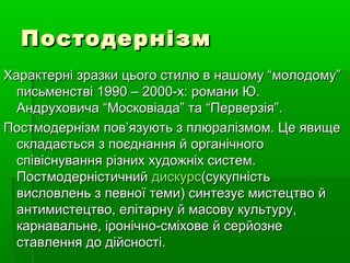 ПостодернізмПостодернізм
Характерні зразки цього стилю в нашому “молодому”Характерні зразки цього стилю в нашому “молодому”
письменстві 1990 – 2000-х: романи Ю.письменстві 1990 – 2000-х: романи Ю.
Андруховича “Московіада” та “Перверзія”.Андруховича “Московіада” та “Перверзія”.
Постмодернізм пов’язують з плюралізмом. Це явищеПостмодернізм пов’язують з плюралізмом. Це явище
складається з поєднання й органічногоскладається з поєднання й органічного
співіснування різних художніх систем.співіснування різних художніх систем.
ПостмодерністичнийПостмодерністичний дискурсдискурс(сукупність(сукупність
висловлень з певної теми) синтезує мистецтво йвисловлень з певної теми) синтезує мистецтво й
антимистецтво, елітарну й масову культуру,антимистецтво, елітарну й масову культуру,
карнавальне, іронічно-сміхове й серйознекарнавальне, іронічно-сміхове й серйозне
ставлення до дійсності.ставлення до дійсності.
 
