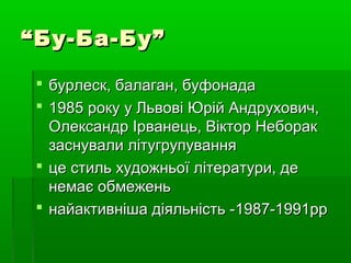 ““Бу-Ба-Бу”Бу-Ба-Бу”
 бурлеск, балаган, буфонадабурлеск, балаган, буфонада
 1985 року у Львові Юрій Андрухович,1985 року у Львові Юрій Андрухович,
Олександр Ірванець, Віктор НеборакОлександр Ірванець, Віктор Неборак
заснували літугрупуваннязаснували літугрупування
 це стиль художньої літератури, деце стиль художньої літератури, де
немає обмеженьнемає обмежень
 найактивніша діяльність -найактивніша діяльність -1987-1991рр1987-1991рр
 