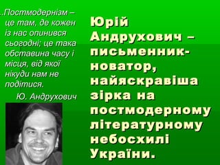 ЮрійЮрій
Андрухович –Андрухович –
письменник-письменник-
новатор,новатор,
найяскравішанайяскравіша
зірка назірка на
постмодерномупостмодерному
літературномулітературному
небосхилінебосхилі
України.України.
..Постмодернізм –..Постмодернізм –
це там, де коженце там, де кожен
із нас опинивсяіз нас опинився
сьогодні; це такасьогодні; це така
обставина часу іобставина часу і
місця, від якоїмісця, від якої
нікуди нам ненікуди нам не
подітися.подітися.
Ю. АндруховичЮ. Андрухович
 