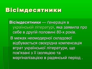 ВісімдесятникиВісімдесятники
ВісімдесятникиВісімдесятники — ґенерація в— ґенерація в
українській літературіукраїнській літературі, яка заявила про, яка заявила про
себе в другій половині 80-х років.себе в другій половині 80-х років.
В межах неомодерної складовоїВ межах неомодерної складової
відбувається своєрідна компенсаціявідбувається своєрідна компенсація
втрат української літератури, щовтрат української літератури, що
пов'язані з її ізоляцією тапов'язані з її ізоляцією та
маргіналізацією в радянськй період .маргіналізацією в радянськй період .
 