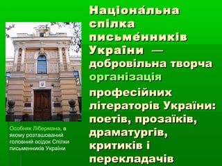 Національна́Національна́
спілка́спілка́
письменників́письменників́
України́України́ ——
добровільна творчадобровільна творча
організаціяорганізація
професійнихпрофесійних
літераторів України:літераторів України:
поетів, прозаїків,поетів, прозаїків,
драматургів,драматургів,
критиків ікритиків і
перекладачівперекладачів
Особняк Лібермана, в
якому розташований
головний осідок Спілки
письменників України
 