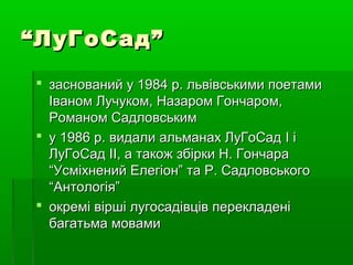 ““ЛуГоСад”ЛуГоСад”
 заснований у 1984 р. львівськими поетамизаснований у 1984 р. львівськими поетами
Іваном Лучуком, Назаром Гончаром,Іваном Лучуком, Назаром Гончаром,
Романом СадловськимРоманом Садловським
 у 1986 р. видали альманах ЛуГоСаду 1986 р. видали альманах ЛуГоСад II іі
ЛуГоСадЛуГоСад IIII, а також збірки Н. Гончара, а також збірки Н. Гончара
“Усміхнений Елегіон” та Р. Садловського“Усміхнений Елегіон” та Р. Садловського
“Антологія”“Антологія”
 окремі вірші лугосадівців перекладеніокремі вірші лугосадівців перекладені
багатьма мовамибагатьма мовами
 
