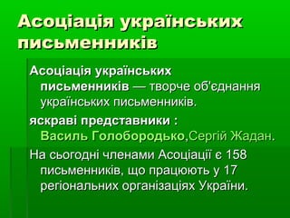 Асоціація українськихАсоціація українських
письменниківписьменників
Асоціація українськихАсоціація українських
письменниківписьменників — творче об'єднання— творче об'єднання
українських письменників.українських письменників.
яскраві представники :яскраві представники :
Василь ГолобородькоВасиль Голобородько,,Сергій ЖаданСергій Жадан..
На сьогодні членами Асоціації є 158На сьогодні членами Асоціації є 158
письменників, що працюють у 17письменників, що працюють у 17
регіональних організаціях України.регіональних організаціях України.
 