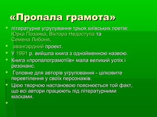 «Пропала грамота»«Пропала грамота»
 літературне угрупування трьох київських поетів:літературне угрупування трьох київських поетів:
Юрка ПозаякаЮрка Позаяка,, Віктора НедоступаВіктора Недоступа тата
Семена ЛибоняСемена Либоня..
 авангарднийавангардний проект.проект.
 УУ 19911991 р. вийшла книга з однойменною назвою.р. вийшла книга з однойменною назвою.
 Книга «пропалограмотіїв» мала великий успіх іКнига «пропалограмотіїв» мала великий успіх і
резонанс.резонанс.
 Головне для авторів угруповання - цілковитеГоловне для авторів угруповання - цілковите
перевтілення у своїх персонажів.перевтілення у своїх персонажів.
 Цією творчою настановою пояснюється той факт,Цією творчою настановою пояснюється той факт,
що всі автори працюють під літературнимищо всі автори працюють під літературними
масками.масками.

 