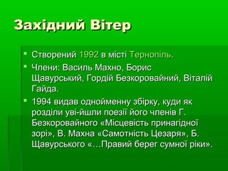 Західний ВітерЗахідний Вітер
 СтворенийСтворений 19921992 в містів місті ТернопільТернопіль..
 Члени: Василь Махно, БорисЧлени: Василь Махно, Борис
Щавурський, Гордій Безкоровайний, ВіталійЩавурський, Гордій Безкоровайний, Віталій
Гайда.Гайда.
 1994 видав однойменну збірку, куди як1994 видав однойменну збірку, куди як
розділи уві-йшли поезії його членів Г.розділи уві-йшли поезії його членів Г.
Безкоровайного «Місцевість принагідноїБезкоровайного «Місцевість принагідної
зорі», В. Махна «Самотність Цезаря», Б.зорі», В. Махна «Самотність Цезаря», Б.
Щавурського «…Правий берег сумної ріки».Щавурського «…Правий берег сумної ріки».
 