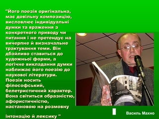 "Його поезія оригінальна,"Його поезія оригінальна,
має довільну композицію,має довільну композицію,
висловлює індивідуальнівисловлює індивідуальні
думки та враження здумки та враження з
конкретного приводу чиконкретного приводу чи
питання і не претендує напитання і не претендує на
вичерпне й визначальневичерпне й визначальне
трактування теми. Вінтрактування теми. Він
дбайливо ставиться додбайливо ставиться до
художньої форми, ахудожньої форми, а
логічне викладання думкилогічне викладання думки
наближає його поезію донаближає його поезію до
наукової літератури.наукової літератури.
Поезія носитьПоезія носить
філософський,філософський,
белетристичний характер.белетристичний характер.
Вона світиться образністю,Вона світиться образністю,
афористичністю,афористичністю,
настановою на розмовнунастановою на розмовну
інтонацію й лексику "інтонацію й лексику "
Василь Махно
 